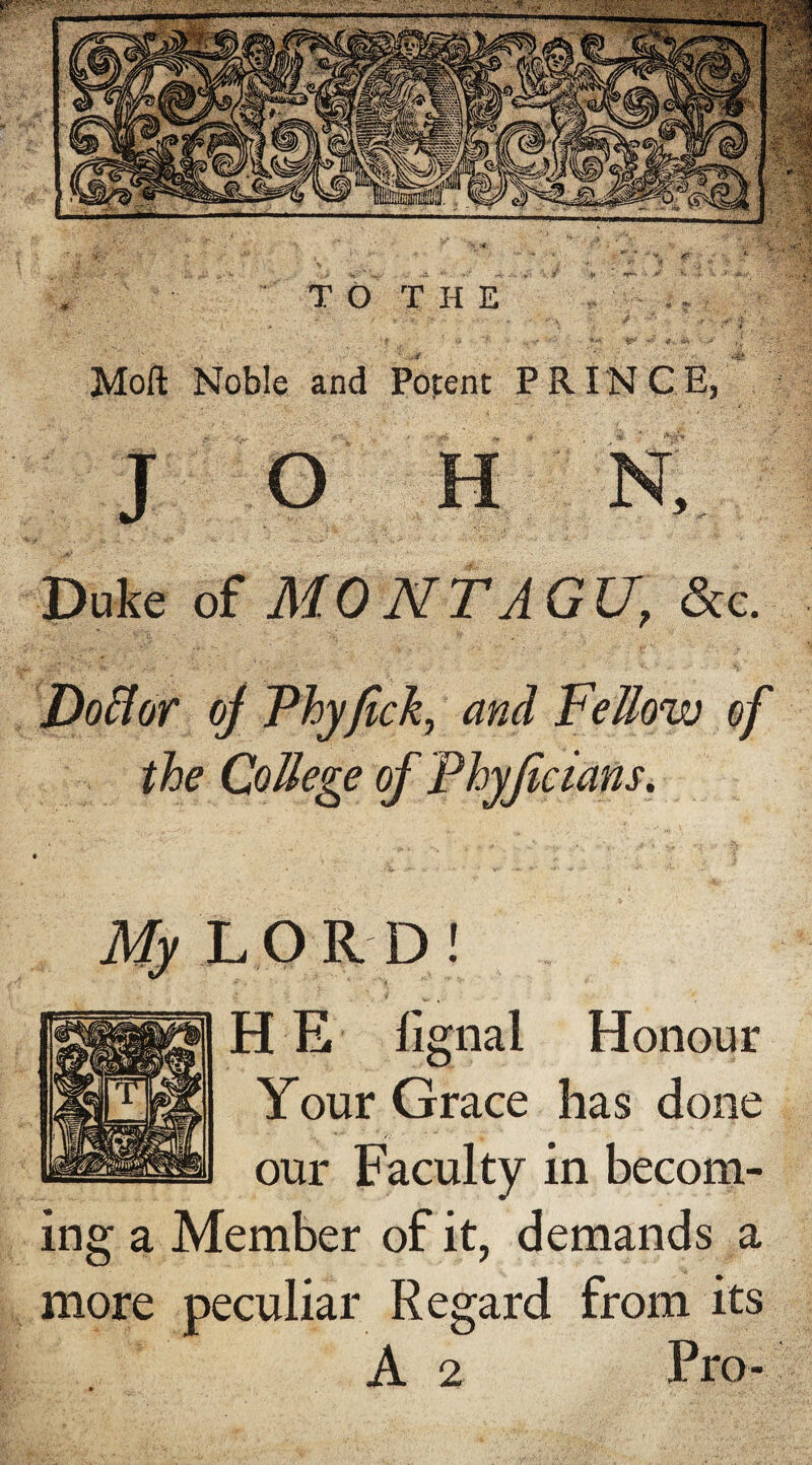 Moft Noble and Duke of MONTAGU, &c. Doflor of Vhyfick, and Fellow of the College of Phyfecians. My L O R D ! HE fignal Honour Your Grace has done our Faculty in becom¬ ing a Member of it, demands a more peculiar Regard from its