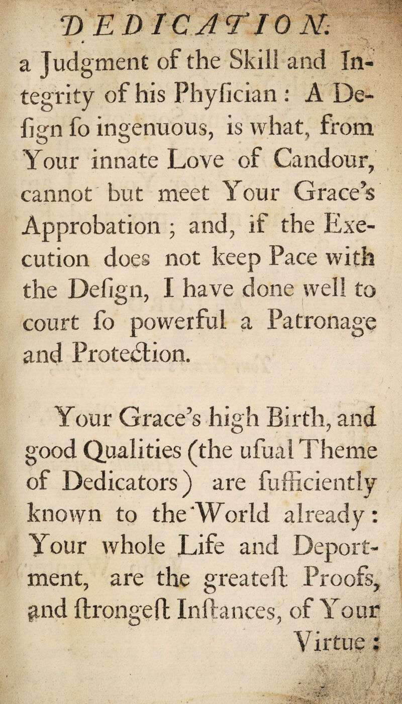 a Jud gment of the Skill and In¬ tegrity of his Phyfician : A De* fign fo ingenuous, is what, from Your innate Love of Candour, cannot but meet Your Grace’s Approbation ; and, it the Exe¬ cution does not keep Pace with the Defign, I have done well to court fo powerful a Patronage and Protection. Your Grace’s high Birth, and good Qualities (the ufual Theme of Dedicators) are fufficiently known to the‘World already: Your whole Life and Deport¬ ment, are the greateft Proofs, and ftrongeft Inftances, of Your Virtue $