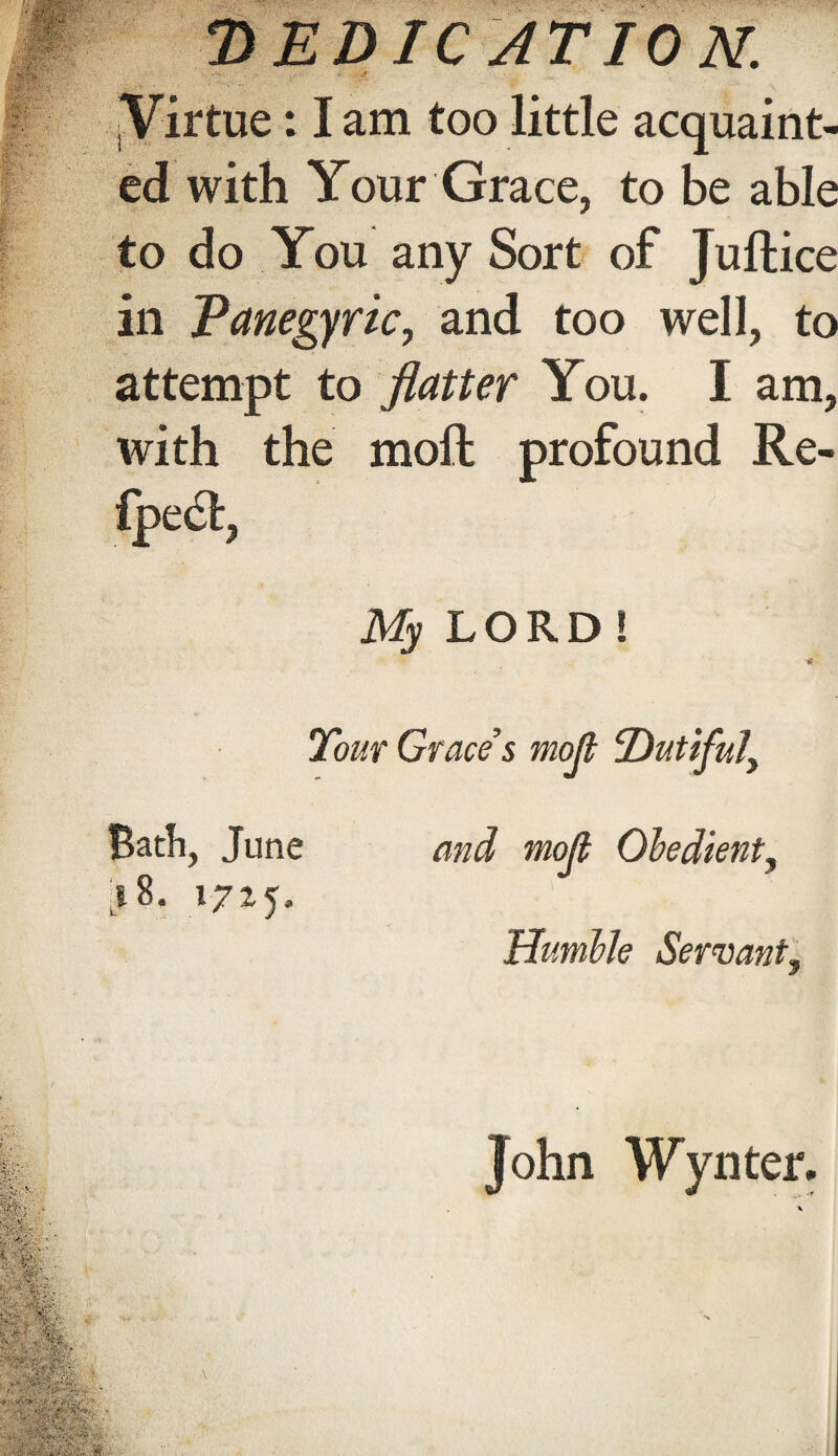 M aW%'' if,: D ED IC AT 10 N. ^Virtue: I am too little acquaint¬ ed with Your Grace, to be able to do You any Sort of Juftice in Panegyric, and too well, to attempt to flatter You. I am, with the moll profound Re- fpe61, My LORD ! Tour Grace s moji Dutiful, Bath, June and moji Obedient, j 8. 1725, Humble Servant, fife/ ■ . m T’-. ‘%T;- John Wynter. ■ * *-w ,v