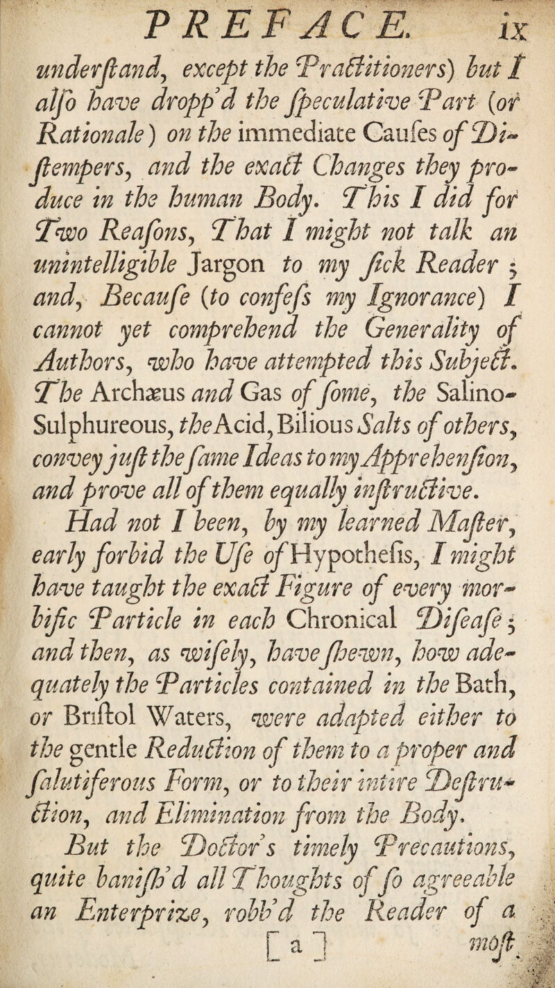 underfiand, except the Practitioners) but t alfo have dropp’d the fpeculative ‘Part (of Rationale) on the immediate Caufes ofDi- (tempers, and the exaCt Changes they pro¬ duce in the human Body. Phis I did for Two Reafons, That 1 might not talk an unintelligible Jargon to my Jick Reader 5 and, Becaufe (to confefs my Ignorance) I cannot yet comprehend the Generality of Authors, who have attempted this SubjeCt. The Archasus and Gas of fome, the Salino* Sulphureous, theKdd, Bilious Salts of others, convey juft thefame Ideas to myApprehenfion, and prove all of them equally injlruCtive. Had not I been, by my learned Matter, early forbid the life ofHypothefis, / might have taught the exalt Figure of every mor¬ bific Particle in each Chronical Difeafe 5 and then, as wifely, have jloewn, how ade¬ quately the Particles contained in the Bath, or Bnftol Waters, were adapted, either to the gentle Reduction of them to a proper and falutiferous Form, or to their intire Dejiru* Ciion, and Elimination from the Body, But the BoCtor s timely Precautions, quite banijldd all Thoughts of fo agreeable an Enterprise, robb’d the Reader of a . / aj mod -4 —' J v