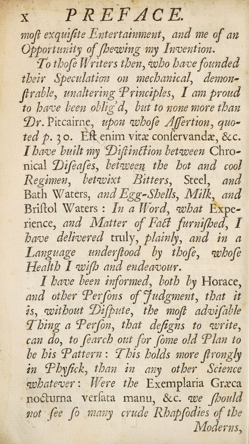 moji exquifite Entertainment, and me of an Opportunity of Jhewing my Invention. T) thofe Writers then, who have founded their Speculation on mechanical, demon- jlrable, unaltering 'Principles, / proud to have been oblig’d, to none more than T)r. Pitcairne, whofe Affertion, quo¬ ted p. 3 o. Eft enim vitae confervandae, &c. I have built my Tijlinbiion between Chro¬ nical Tifeafes, between the hot and cool Regimen, betwixt Bitters, Steel, Bath Waters, and Egg-Shells, Milk, and Rriftol Waters : In a Word, what Expe¬ rience, Matter of Fall furnijhed, 1 have delivered truly, plainly, and in a Language underjlood by thofe, whofe Health I wipe and endeavour. I have been informed, both by Horace, and other Per fans of Judgment, that it is, without Difpute, the moji advifable Thing a Perfon, that defigns to write, can do, to Jearch out for fome old Plan to be his Pattern : This holds more jlrongly in Phyjick, than in any other Science whatever'. Were the Exemplaria Graeca nodturna verfata manu, See. we Jhould not fee fi many crude Rhapfodies of the Moderns,
