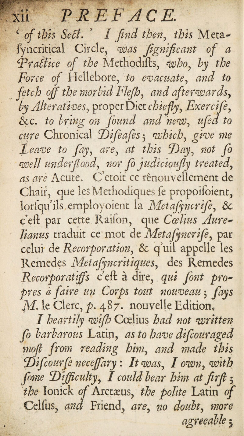 XU V REF ACE. i of this Seff. ’ I find then, Meta- fyncritical Circle, 'zews JigniJicant of a Rrabdice of the Methodifts, who, hy the Force of Hellebore, to evacuate, and to fetch off the morbid FJefh, and afterwards, by Alteratives, proper Diet chiefly, Exercife, &c. to bring on found and new, ufed to cure Chronical Difeafes-, which, give me Leave to fay, are, at this Day, not fo well underfood, nor fo judicioufy treated, as are Acute. C’etoit ce r£nouvellement de Chair, que les Methodiques fe propoifoient, lorfqu’ils employoient la Metafyncrife, 8c c’eft par cette Raifon, que Ccelius Aure~ Hanus traduit ce mot de Metafyncrife, par celui de Recorporation, 8c q’uil appelle les Remedes Metafyncritiques, des Remedes Recorporatiffs c’eft a dire, qui font pro• pres a fake an Corps tout nouveau $ fays M le Clerc, p. 487. nouvelle Edition, I heartily wife Ccelius had not written fo barbarous Latin, as to have difouraged moff from reading him, and made this Difcourfe neceffary: It was, I own, with fame Difficulty, I could hear him atfirfi; the lonick of Aretreus, the polite Latin of Celfus, and Friend, are, no doubt, more agreeable 5