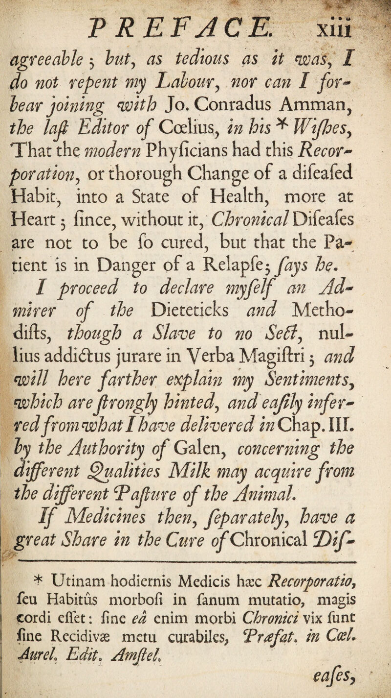 agreeable 5 but, as tedious as it was, I do not repent my Labour, nor can I for¬ bear joining with Jo. Conradus Amman, the lafi Editor of Ccelius, in his * Wifhes, That the modern Phyficians had this Recor¬ poration, or thorough Change of a difeafed Habit, into a State of Health, more at Heart 5 fince, without it, Chronical Difeafes are not to be fo cured, but that the Pa¬ tient is in Danger of a Relapfe 5 fays he. I proceed to declare myfelf an Ad¬ mirer of the Dieteticks and Metho- difts, though a Slave to no Serf, nul- lius addidtus jurare in Verba Magiftri 5 and will here farther explain my Sentiments, which areJlrongly hinted, and eajily infer¬ red from what I have delivered in Chap. III. by the Authority of Galen, concerning the different Qualities Milk may acquire from the different Rafure of the Animal. If Medicines then, feparately, have a great Share in the Cure of Chronical Dif- * Utinam hodiernis Medicis hxc Recorporatio, feu Habitus morbofi in fanum mutatio, magis cordi effet: line ea enim morbi Chronici vix funt line Recidivas metu curabiles, Praf&t. in Coel. Aureh Edit, AmjleL