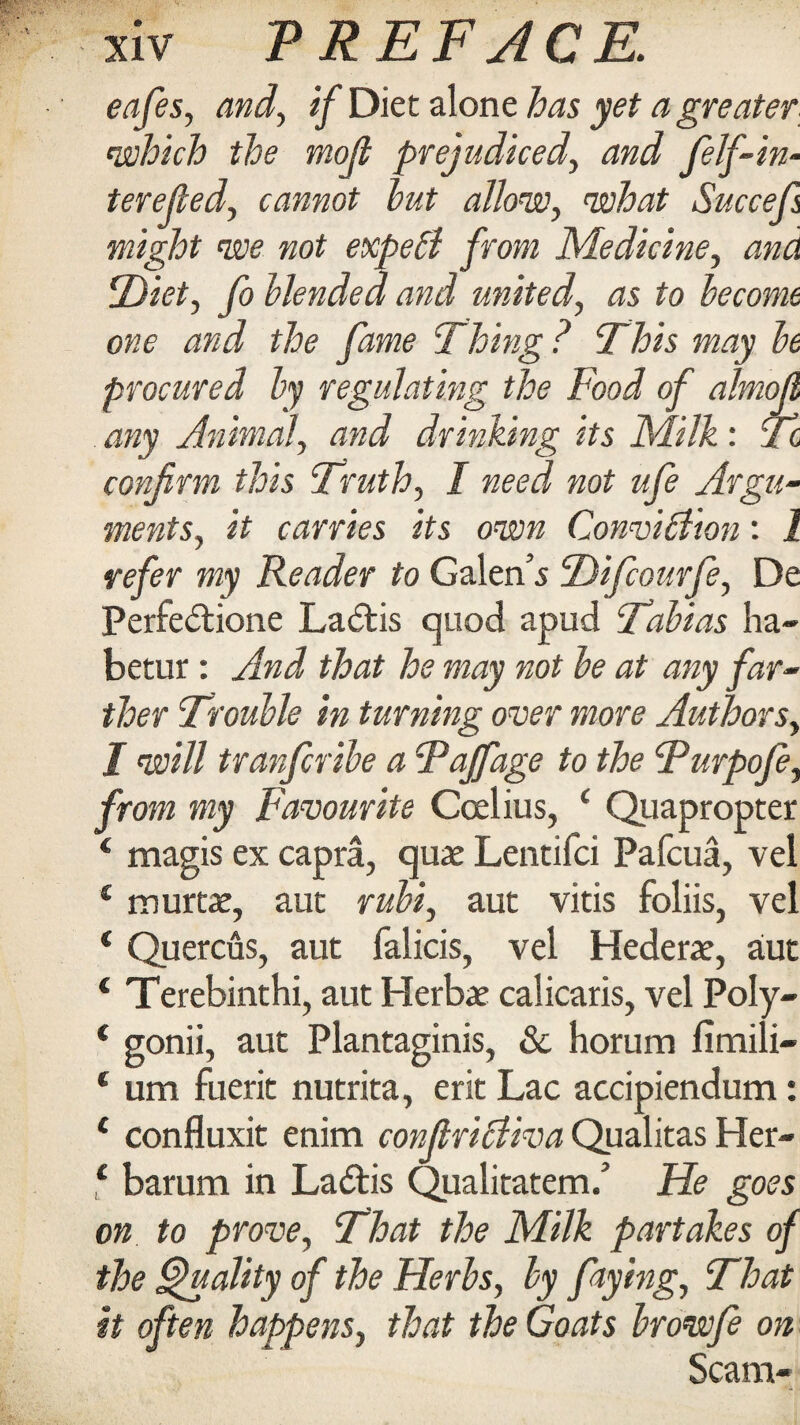 eafes, and, if Diet alone has yet a greater, which the moji prejudiced, and felf-in- terefed, cannot hut allow, what Succefs might we not expebl from Medicine, ana ‘Diet, fo blended and united, as to become one and the fame Thing ? This may be procured by regulating the Food of almoll any Animal, and drinking its Milk: Tc confirm this Truth, I need not ufe Argu¬ ments, it carries its own Convibfton: I refer my Reader to Galen’s Difcourfe, De Perfedtione Ladtis quod apud Tobias ha- betur: And that he may not be at any far¬ ther Trouble in turning over more Authors, I will tranfcribe a Taffage to the Turpofe, from my Favourite Coelius, £ Quapropter 4 magis ex capra, quaj Lentifci Pafcua, vel € murtae, aut rum, aut vitis foliis, vel ‘ Quercus, aut falicis, vel Hederae, a!ut 1 Terebinthi, aut Herbae calicaris, vel Poly- ‘ gonii, aut Plantaginis, & horum fimili- * um fuerit nutrita, erit Lac accipiendum: 1 confluxit enim confiribliva Qualitas Her- 4 barum in Ladtis Qualitatem/ He goes on to prove, That the Milk partakes of the Quality of the Herbs, by flying, That it often happens, that the Goats browfe on Scam-