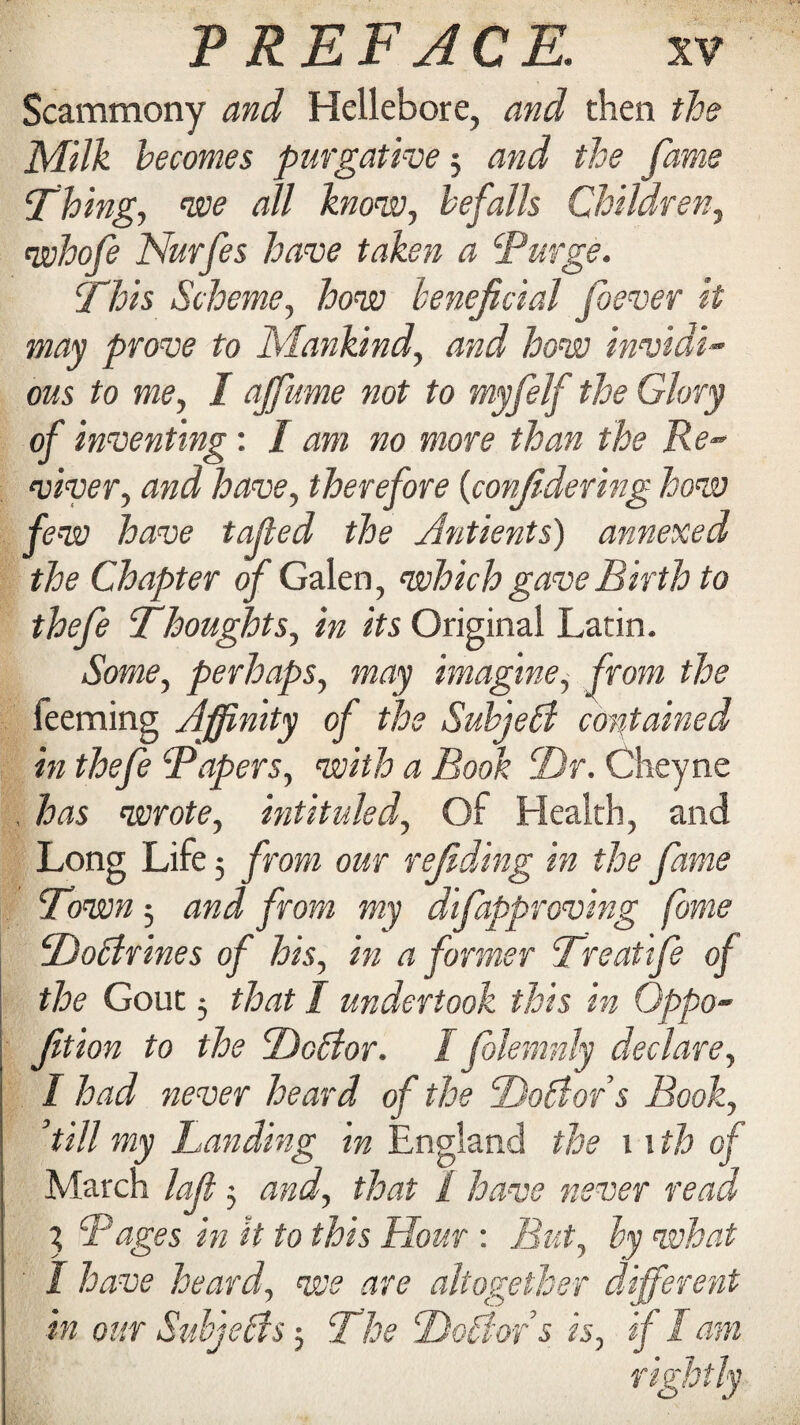 Scammony and Hellebore, and then the Milk becomes purgative 5 and the fame Thing, we all know, befalls Children, whofe Nurfes have taken a Turge. This Scheme, how beneficial foever it may prove to Mankind, and how invidi¬ ous to me, I ajfume not to myfelf the Glory of inventing: I am no more than the Re¬ viver, and have, therefore {confidering how few have taped the Antients) annexed the Chapter of Galen, which gave Birth to thefe Thoughts, in its Original Latin. Some, perhaps, may imagine, from the feeming Affinity of the Subjetd contained in thefe Tapers, with a Book T)r. Cheyne , has wrote, intituled, Of Health, and Long Life 5 from our reliding in the fame Town 5 and from my difapproving fame To/drines of his, in a former Treatife of the Gout 5 that I undertook this in Qppo- fition to the Debtor. I jolemnly declare, I had never heard of the Dobtors Book, ’till my Landing in England the 11 th of March lafi $ and, that 1 have never read % Tages in it to this Hour : But, by what I have heard, we are altogether different in our Subjebfs 5 The Debtors is, ifl am