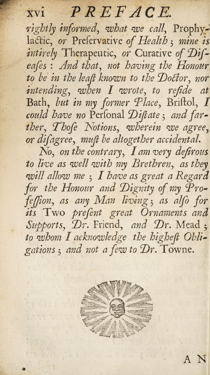 rightly Informed, what we call, Prophy¬ lactic, or Prefervative of Health 5 mine is intirely Therapeutic, or Curative of Hif- eafes : And that, not having the Honour to he in the leaf known to the Ho cl or, nor intending, when I wrote, to refide at Bath, hut in my former Place, Briftol, I could have no Perfonal H if ate 3 and far- tloer, Thofe Notions, wherein we agree, or difagree, muf he altogether accidental. No, on the contrary, I am very defirous to live as well with my Brethren, as they will allow me 3 I have as great a Regard for the Honour and Hignity of my Pro- feffion, as any Man living 3 as alfo for its Two prefent great Ornaments and Supports, Hr. Friend, and Hr. Mead 3 to whom I acknowledge the higheft Obli¬ gations 5 and not a few to Hr. Towne. A N