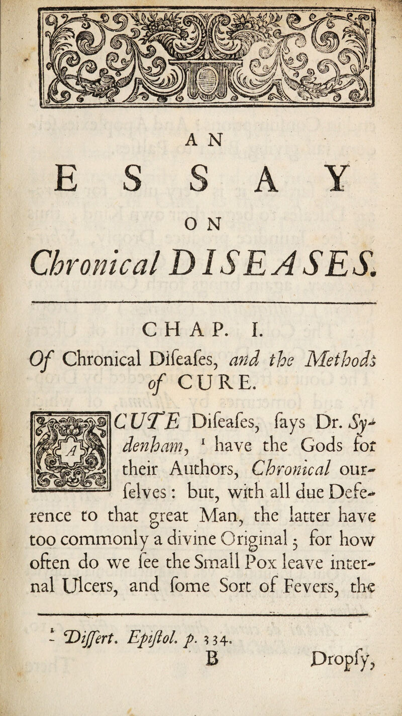 ESSAY O N Chronical DISEASES. CHAP. I. Of Chronical Difeafes, and the Method* of CURE. CUTE Difeafes, fays Dr. Sy~ denham, 1 have the Gods for their Authors, Chronical our- felves: but, with all due Defe¬ rence to that great Man, the latter have too commonly a divine Original 5 for how often do we lee the Small Pox leave inter¬ nal Ulcers, and fome Sort of Fevers, the - ‘DiJJert. Epifiol. p. 334. B Propfy,