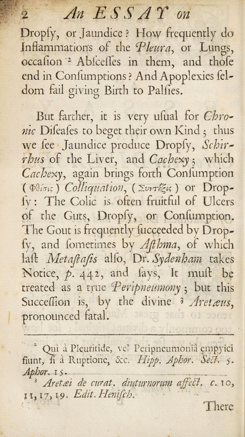 Dropiy, or Jaundice ? How frequently do inflammation's of the ‘Pleura, or Lungs, occafion 2 Ablcefles in them, and thofe end in Conlumptions ? And Apoplexies lel- dom fail giving Birth to Palfies. But farther, it is very ufual for Chro¬ nic Difeales to beget their own Kind 5 thus we lee Jaundice produce Dropiy, Schtr- rhus of the Liver, and Cachexy; which Cachexy, again brings forth Confumption ( $9tan ) Colhquation, () or Drop¬ iy : The Colic is often fruitful of Ulcers of the Guts, Dropiy, or Confumption. The Gout is frequently fucceeded by Drop- fv, and fometimes by Ajlhma, of which laft Metajiajis alfo, Dr. Sydenham takes Notice, p. 442, and lays, It mull be treated as a true Peripneumony 5 but this Succeffion is, by the divine 3 Aretans, pronounced fatal. Qui a Pieuritide, vei Peripneumonia empyici fiimf, ii a Ruptionc, &c. Hipp. Jphor. Sell-. 5. Aphor.is.... ...... 3 Aretai de curat, d'mturnonm ajfeB. c. 10, 11,17,19. Edit. Henifch. -  There