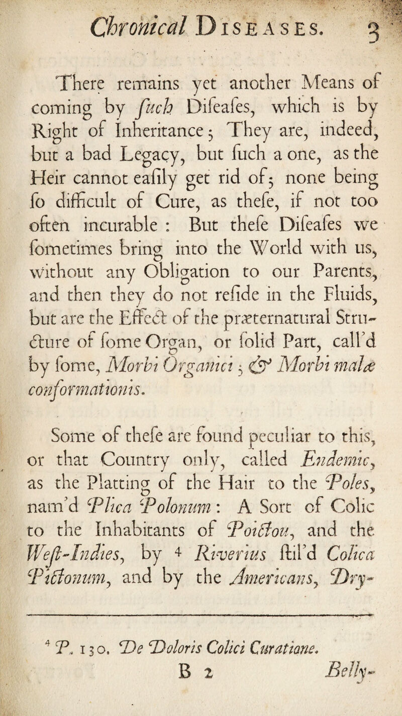 There remains yet another Means of coming by fuch Diieales, which is by Right of inheritance 5 They are, indeed, but a bad Legacy, but fuch a one, as the Heir cannot eafily get rid of 5 none being fo difficult of Cure, as thefe, if not too often incurable : But thefe Difeafes we fometimes bring into the World with us, without any Obligation to our Parents, and then they do not relide in the Fluids, but are the Effect of the preternatural Stru¬ cture of fome Oman, or [olid Part, call’d O ' ^ 1 by iome, Morb't Organict, & Morbi mala conformatwms. Some of thefe are found peculiar to this, or that Country only, called Endemic., as the Plattinp of the Hair to the Poles, nam’d Plica Polonum : A Sort of Colic to the Inhabitants of Poiffou, and the. Wejl-Indtes, by 4 Rivenus (til'd Colica PiElonum, and by the Americans, P)ry~ - —— - nl.„ww„ljlll>.n. 4 P, 13 o. De ‘Debris Colici Curatiane. B 2 Belly-
