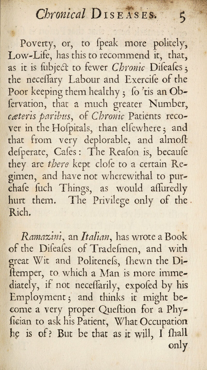 • > ... -v p ;* Poverty, or, to fpeak more politely, Low-Life, has this to recommend it, that, as it is fubjedt to fewer Chrome Difeafes 5 the necefiary Labour and Exercife of the Poor keeping them healthy 5 fo ’tis an Ob- fervation, that a much greater Number, catens paribus, of Chronic Patients reco¬ ver in the Hofpitals, than elfewhere 3 and that from very deplorable, and almoll defperate, Cafes: The Reafon is, becaufe they are there kept clofe to a certain Re¬ gimen, and have not wherewithal to pur- chafe fuch Things, as would affuredly hurt them. The Privilege only of the Rich. Ramazini, an Italian, has wrote a Book of the Difeafes of Tradefmen, and with great Wit and Politenefs, {hewn the Di- ftemper, to which a Man is more imme¬ diately, if not neceffarily, expofed by his Employment 3 and thinks it might be¬ come a very proper Queftion for a Phy- fician to ask his Patient, What Occupation jhe is of ? But be that as it will, I fhall