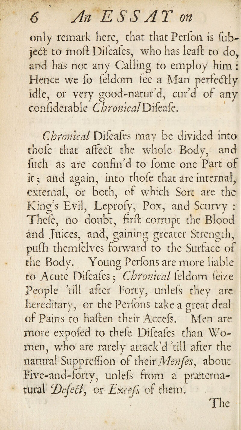 only remark here, that that Perfon is Tub- ject to moil: Difeaies, who has leaft to do, and has not any Calling to employ him : Hence we fo ieldom fee a Man perfectly idle, or very good-natured, cur’d of any conliderable ChronicalDifeaie. Chronical Difeafes may be divided into thofe that affedt the whole Body, and fuch as are confin’d to lome one Part of it; and again, into thofe that are internal, external, or both, of which Sort are the King’s Evil, Leprofy, Pox, and Scurvy : Thefe, no doubt, firft corrupt the Blood and Juices, and, gaining greater Strength, pufih themfelves forward to the Surface of the Body. Young Perfons are more liable to Acute Difeafes 3 Chronical Ieldom leize People ’till after Forty, unlefs they arc hereditary, or the Perfons take a great deal of Pains to hailen their Accels. Men are more expoled to thele Difeafts than Wo¬ men, who are rarely attack’d ’till after the natural Suppreffion of their Alenfes, about Five-and-forty, unlefs from a preterna¬ tural IDefehly or Excefs of them. The