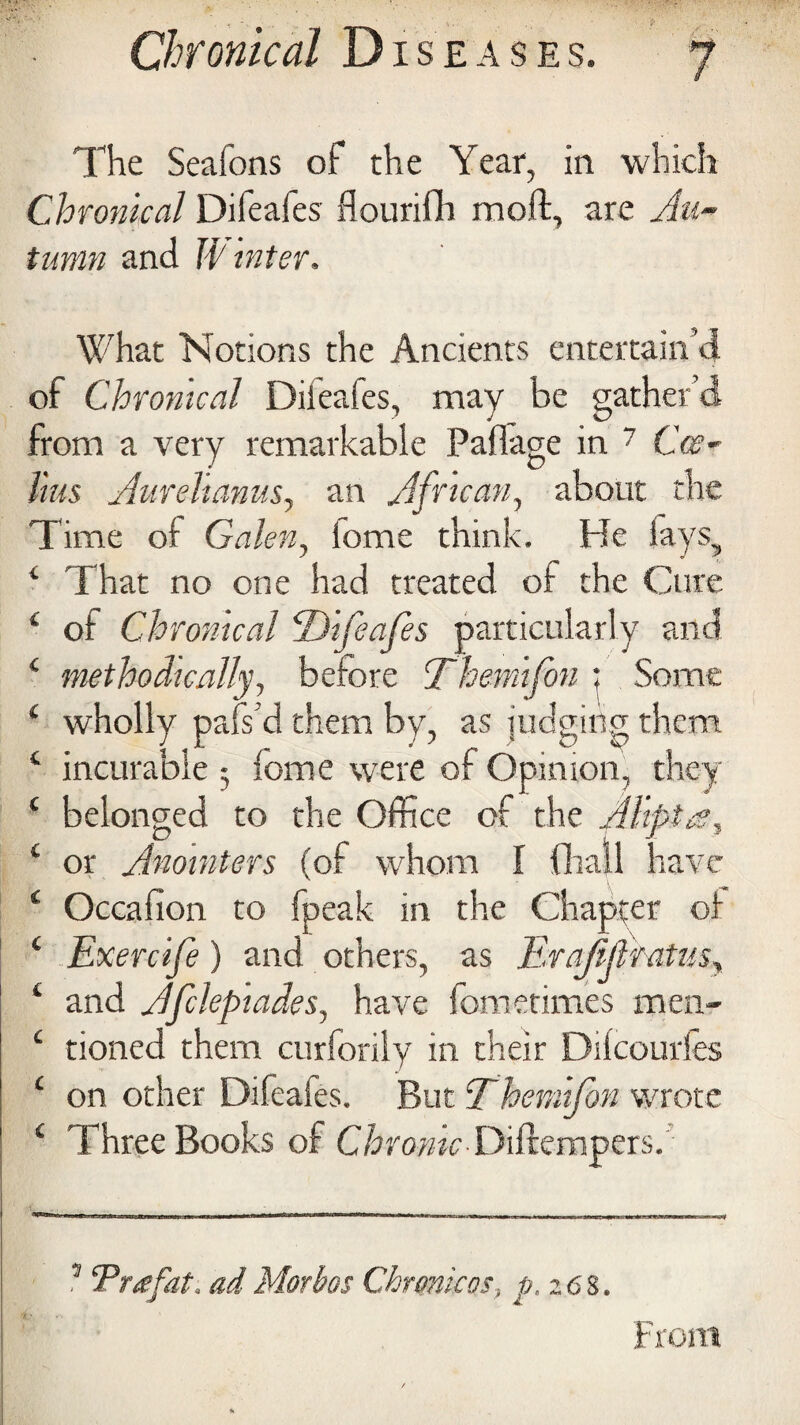 The Seafons of the Year, in which Chronical Difeafes flourifh moil, are Au~ tumn and W inter. What Notions the Ancients entertain’d of Chronical Difeafes, may be gather’d from a very remarkable Paflage in 7 Cce- Uus Aurelianus, an African, about the Time of Galen, Some think. He iays5 4 That no one had treated of the Cure 4 of Chronical ‘Difeafes particularly and 4 methodically, before Themifon ; Some 4 wholly pafs’d them by, as judging them 4 incurable ; feme were of Opinion, they 4 belonged to the Office of the fllipt/g, 4 or Anointers (of whom I fiiall have 4 Occafion to fpeak in the Chapter of 4 Exercife) and others, as Erajifttatus, 4 and Afckpiades., have fom crimes men- 4 tioned them curforily in their Dilcourles 4 on other Difeaies. But Themifon wrote 4 Three Books of ChronicDifrempers. 1 Tree fat, ad Morbos Chronic os, p,z6 8. From