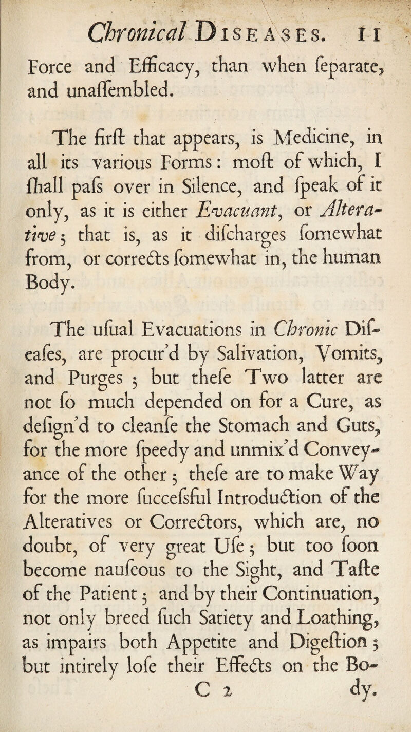 Force and Efficacy, than when feparate, and unaflembled. The firft that appears, is Medicine, in all its various Forms: molt of which, I fhall pafs over in Silence, and (peak of it only, as it is either Evacuant, or Altera¬ tive ; that is, as it difcharges fomewhat from, or corrects fomewhat in, the human Body. The ufual Evacuations in Chronic Dif- eafes, are procur’d by Salivation, Vomits, and Purges $ but thefe Two latter are not fo much depended on for a Cure, as defign’d to cleanfe the Stomach and Guts, for the more fpeedy and unmix’d Convey¬ ance of the other 3 thefe are to make Way for the more fuccelsful Introduction of the Alteratives or Correctors, which are, no doubt, of very great Ufe 3 but too foon become naufeous to the Sight, and Tafte of the Patient 3 and by their Continuation, not only breed fuch Satiety and Loathing, as impairs both Appetite and Digeftion 5 but intirely lofe their EffeCts on the Bo- C 2 dy.