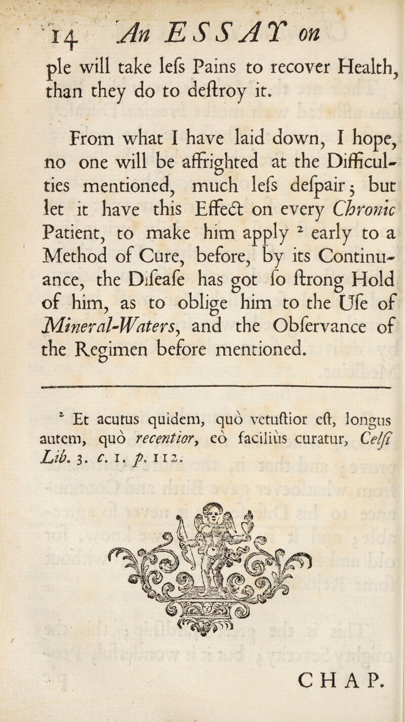 pie will take lefs Pains to recover Health, than they do to deltroy it. From what 1 have laid down, I hope, no one will be affrighted at the Difficul¬ ties mentioned, much lefs delpairj but let it have this Effect on every Chronic Patient, to make him apply 2 early to a Method of Cure, before, by its Continu¬ ance, the Dffeafe has got io ftrong Hold of him, as to oblige him to the Ufe of Mineral-Waters, and the Obfervance of the Regimen before mentioned. 1 Et acutus quidero, quo vetuftior eft, longus autem, quo recentior, eo facilius curatur, Celfi Lib. 3. c. i. p. i r 2. CHAP.