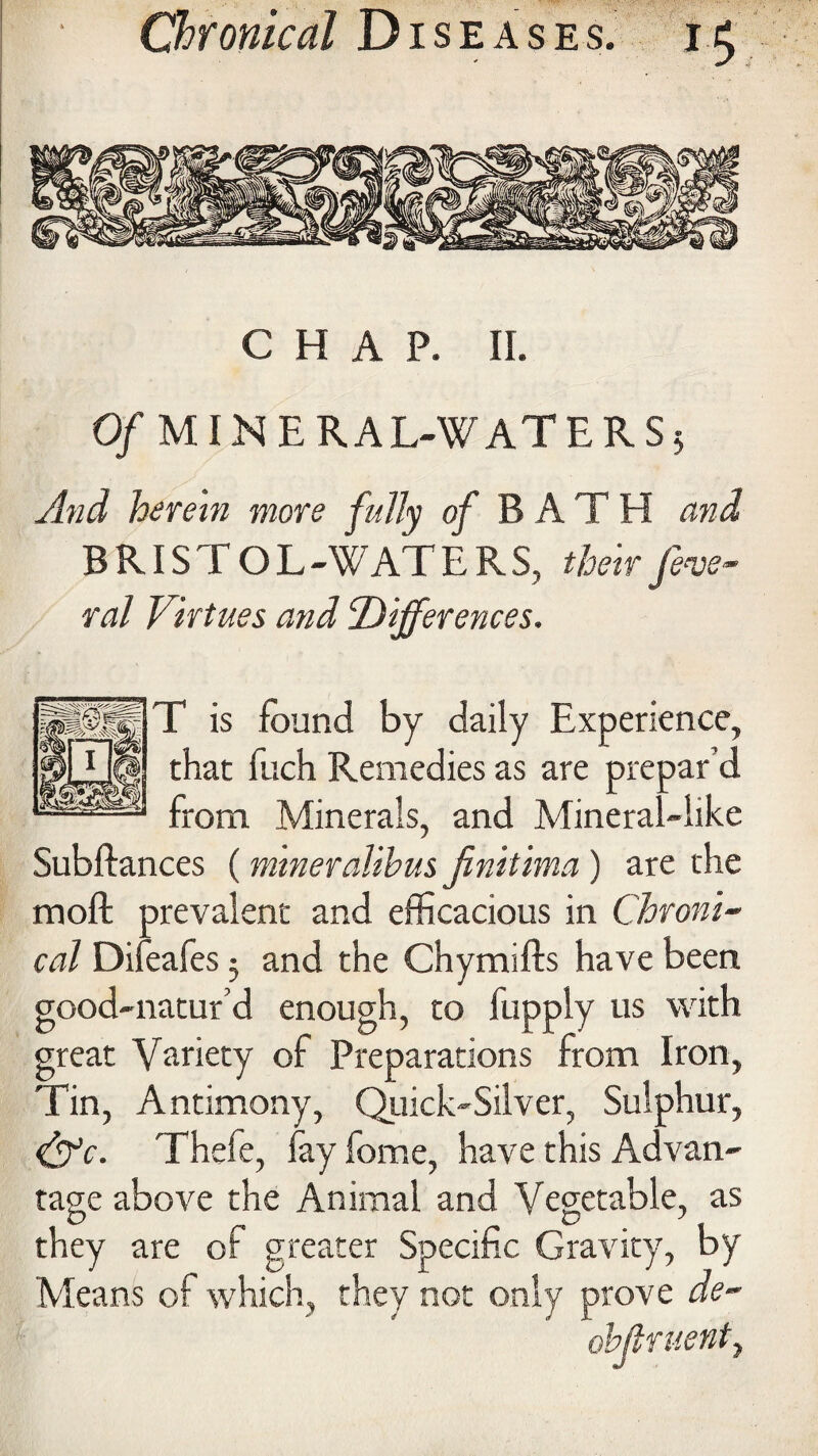 CHAP. II. 0/MINERAL-WATERS* And herein more fully of BATH and BRISTOL -WAT E R S, their fede¬ ral Virtues and Differences. T is found by daily Experience, that fuch Remedies as are prepar’d from Minerals, and Mineral-like Subftances (mineralihus jinitima ) are the moft prevalent and efficacious in Chroni¬ cal Difeafes * and the Chymifts have been good-natur’d enough, to fupply us with great Variety of Preparations from Iron, Tin, Antimony, Quick-Silver, Sulphur, &c. Thefe, fay fome, have this Advan¬ tage above the Animal and Vegetable, as they are of greater Specific Gravity, by Means of which, they not only prove de~ ohjlruenty