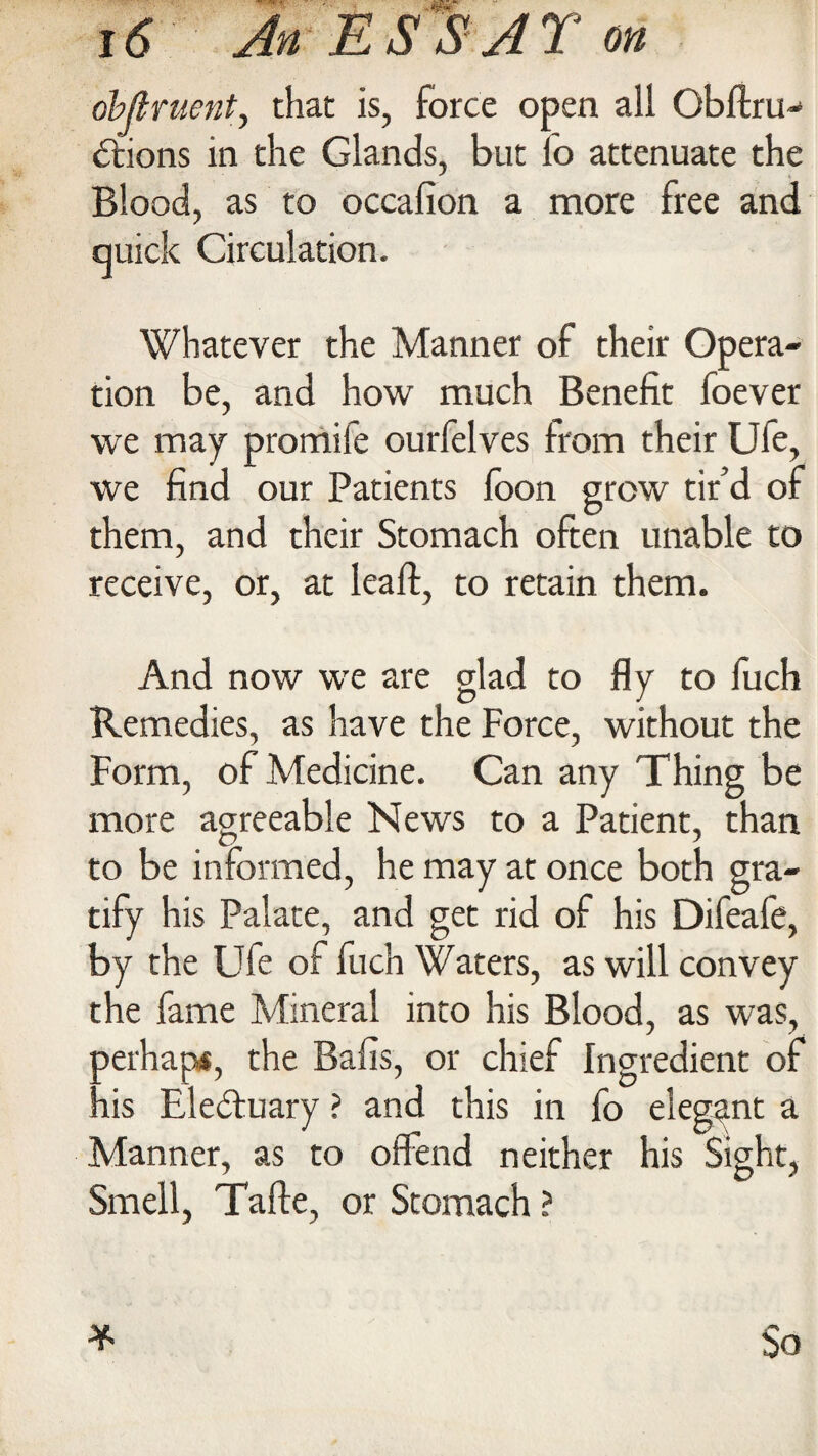 objtruent, that is, force open all Obftru- dtions in the Glands, but fo attenuate the Blood, as to occafion a more free and quick Circulation. Whatever the Manner of their Opera¬ tion be, and how much Benefit foever we may promife ourfelves from their Ufe, we find our Patients foon grow tir’d of them, and their Stomach often unable to receive, or, at leaft, to retain them. And now we are glad to fly to l’uch Remedies, as have the Force, without the Form, of Medicine. Can any Thing be more agreeable News to a Patient, than to be informed, he may at once both gra¬ tify his Palate, and get rid of his Difeafe, by the Ufe of fuch Waters, as will convey the fame Mineral into his Blood, as was, perhaps, the Balls, or chief Ingredient of his Electuary ? and this in fo elegant a Manner, as to offend neither his Sight, Smell, Tafte, or Stomach ?