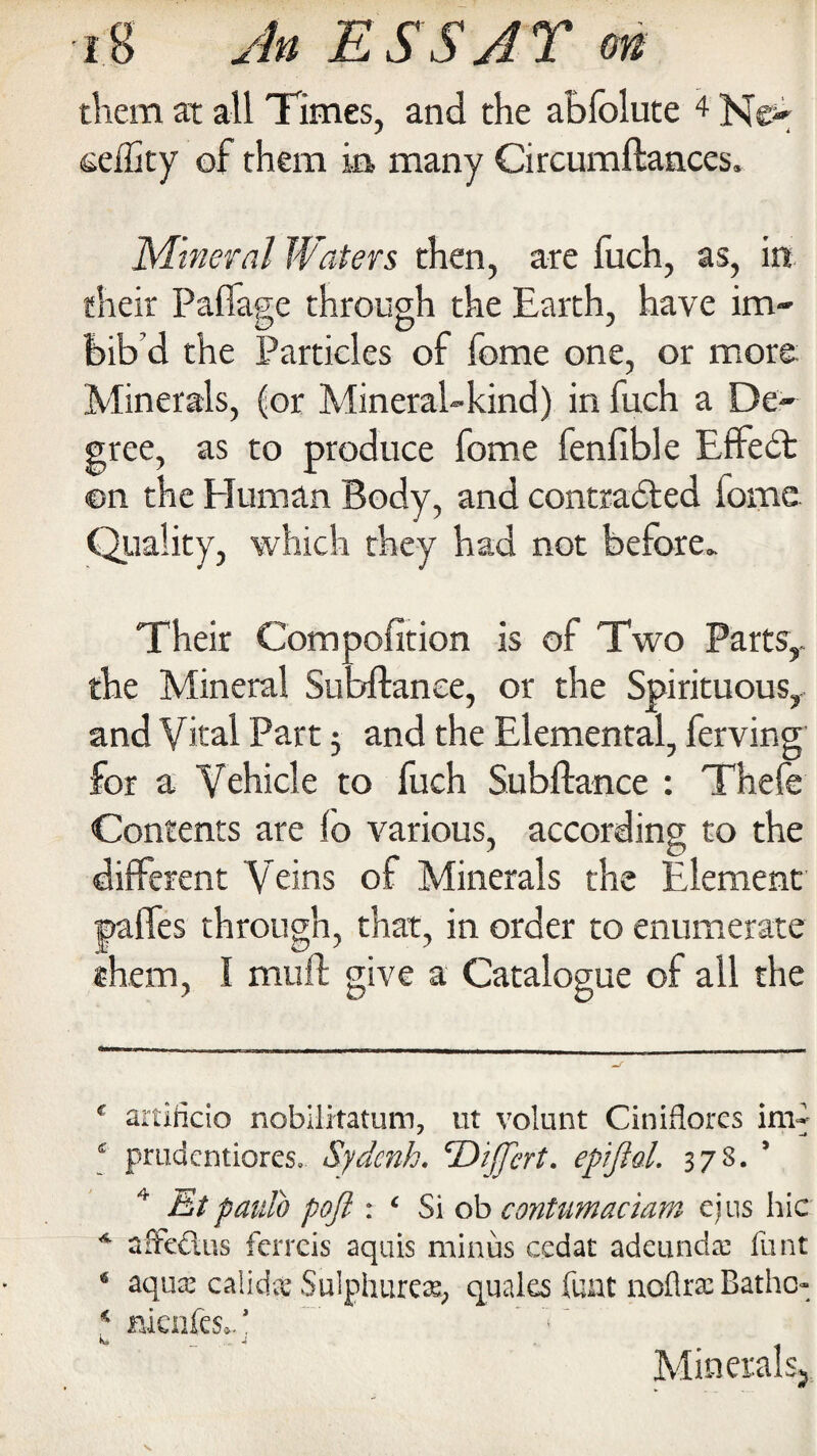 them at all Times, and the abfolute 4 Ne- eeflity of them ia many Circumftances. Mineral Waters then, are fuch, as, in their Paflage through the Earth, have im¬ bib’d the Particles of fome one, or more: Minerals, (or Mineral-kind) in fuch a De¬ gree, as to produce fome fenfible Effedt ©n the Human Body, and contradted lome Quality, which they had not before. Their Composition is of Two Parts,, the Mineral Subftanee, or the Spirituous, and Vital Part j and the Elemental, ferving' for a Vehicle to fuch Subftanee : Thefe Contents are fo various, according to the different Veins of Minerals the Element pafles through, that, in order to enumerate them, I mu ft give a Catalogue of all the f artificio nobilrtatum, ut volunt Ciniflores im- £ prudentiores. Sydcnh. Ttijjert. epijlol. 378. ’ Et panto poft : ‘ Si ob contumaciam ejus hie * afFedus ferreis aquis minus cedat adeunda: funt 4 aqua.’ caiidx Sulphures, quales fuat noflrac Batho- * nknfesC Minerals*