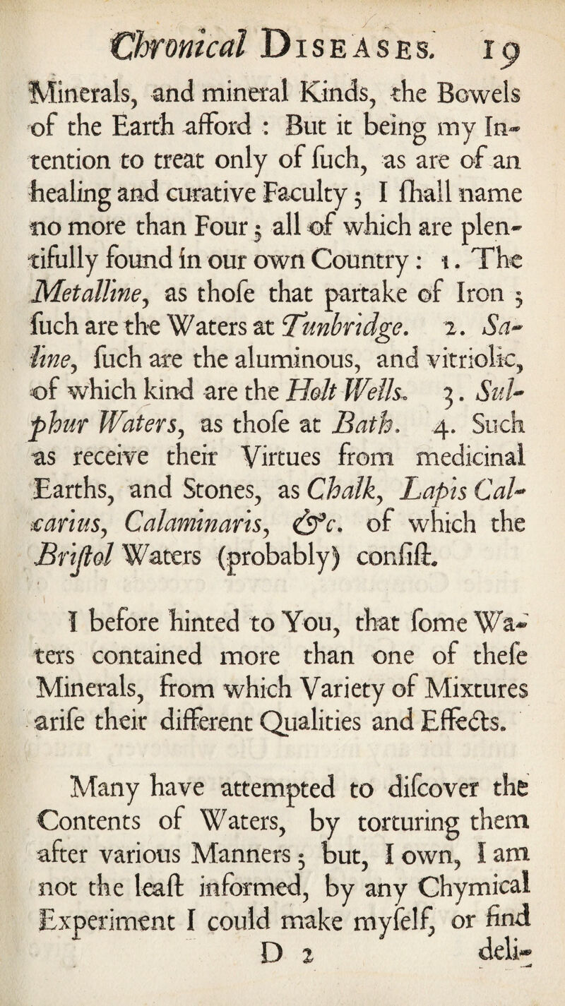 Minerals, and mineral Kinds, the Bowels of the Earth afford : But it being my In* tention to treat only of fuch, as are of an healing and curative Faculty 3 I fhall name no more than Four 3 all of which are plen¬ tifully found in our own Country: 1. The Metalline, as thofe that partake of Iron 3 fuch are the Waters at Tunbridge. 2. Sa¬ line, fuch are the aluminous, and vitriolic, of which kind are the Holt Wells. 3. Sul¬ phur Waters, as thofe at Bath. 4. Such as receive their Virtues from medicinal Earths, and Stones, as Chalk, Lapis Cal- .carlus, Calamlnarls, &c. of which the Brljlol Waters (probably) confift. I before hinted to You, that fome Wa¬ ters contained more than one of thefe Minerals, from which Variety of Mixtures arife their different Qualities and Effects. Many have attempted to difcover the Contents of Waters, by torturing them after various Manners 3 but, I own, I am not the leaft informed, by any Chymical Experiment I could make myfelf, or find D i deli-