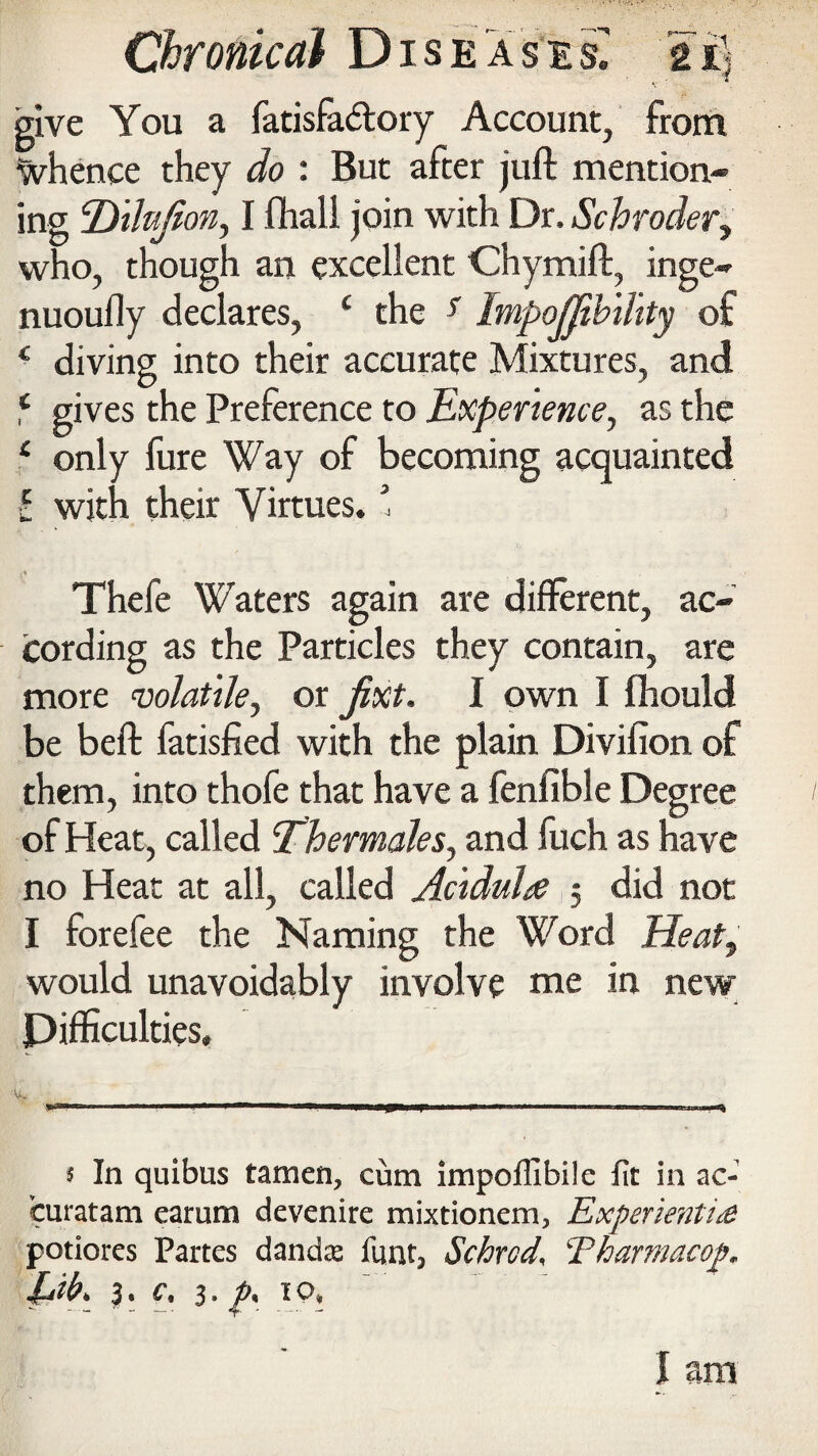 give You a fatisfa&ory Account, from Whence they do : But after juft mention¬ ing ‘Dilujion, I ftiall join with Dr. Schroder, who, though an excellent Chymift, inge- nuoufly declares, £ the r Impojjihility of c diving into their accurate Mixtures, and ‘ gives the Preference to Experience, as the f only fure Way of becoming acquainted i with their Virtues. ’ Thefe Waters again are different, ac¬ cording as the Particles they contain, are more volatile, or fixt. I own I ftiould be beft fatisfied with the plain Divifion of them, into thofe that have a fenfible Degree of Heat, called Thermales, and fuch as have no Heat at all, called Aciduhe , did not I forefee the Naming the Word Heat, would unavoidably involve me in new Difficulties, V '' . 5 In quibus tamen, cum impofilbilc fit in ac- fcuratam carum devenire mixtionem, Experienli£ potiores Partes dancte fimt, Schrcd\ Tharmacop* l*ib\ h 3- IQ* I am