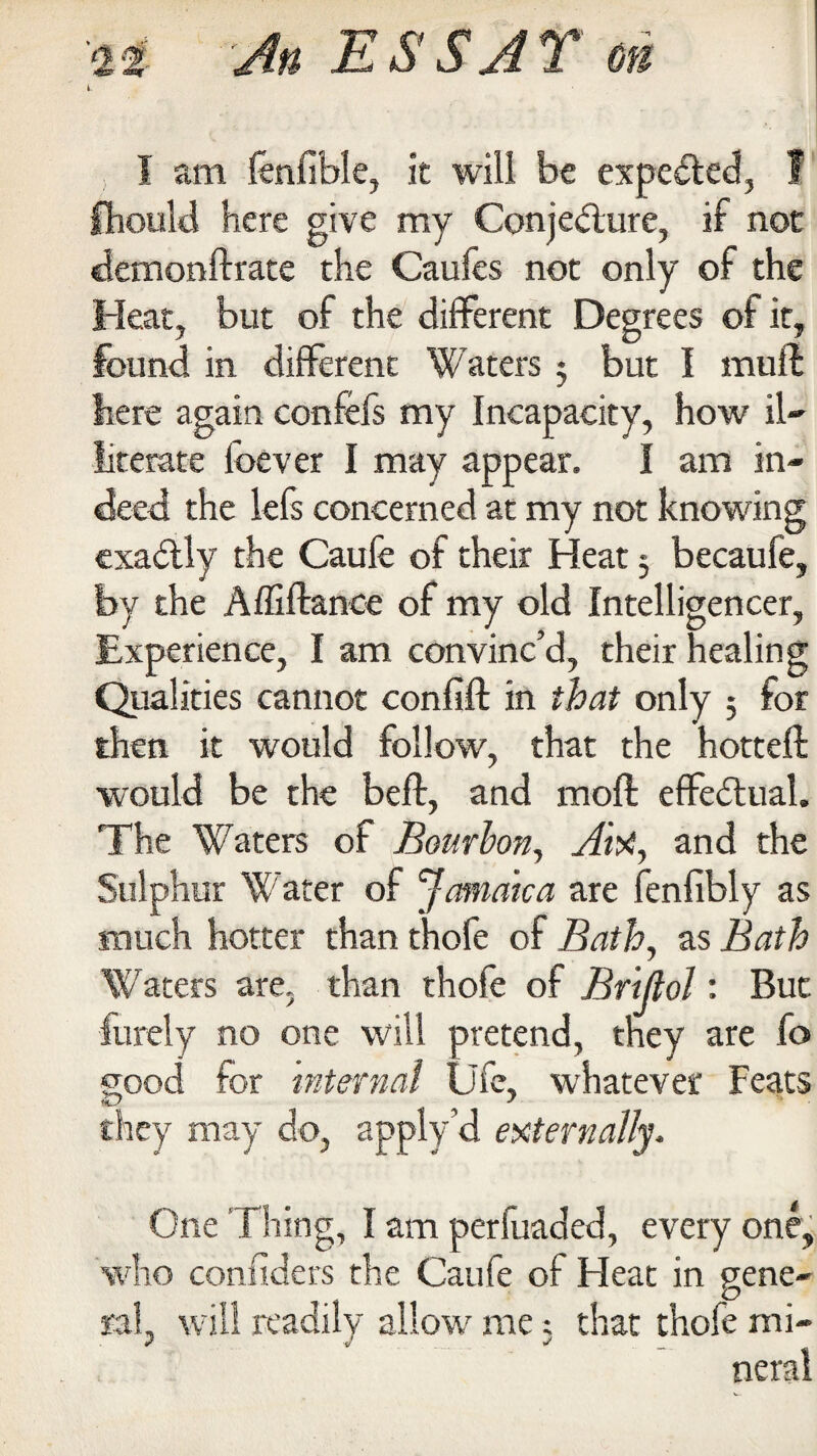 i. I am fenfible, it will be expelled, I fhould here give my Conjecture, if not demonftrate the Caufes not only of the Heat, but of the different Degrees of it, found in different Waters 3 but I mu ft here again confefs my Incapacity, how il¬ literate foever I may appear. I am in¬ deed the lefs concerned at my not knowing exactly the Caufe of their Heat 3 becaufe, by the Affiftance of my old Intelligencer, Experience, I am convinc’d, their healing Qualities cannot confift in that only 3 for then it would follow, that the hotteft would be the beft, and mod effectual. The Waters of Bourbon, Aiti, and the Sulphur Water of Jamaica are fenfibly as much hotter than thole of Bath, as Bath Waters are, than thofe of Briftol: But furely no one will pretend, they are fo good for internal life, whatever Feats they may do, apply’d externally. One Thing, I am perfuaded, every one, who confiders the Caufe of Heat in gene¬ ral, will readily allow me 3 that thofe mi¬ neral