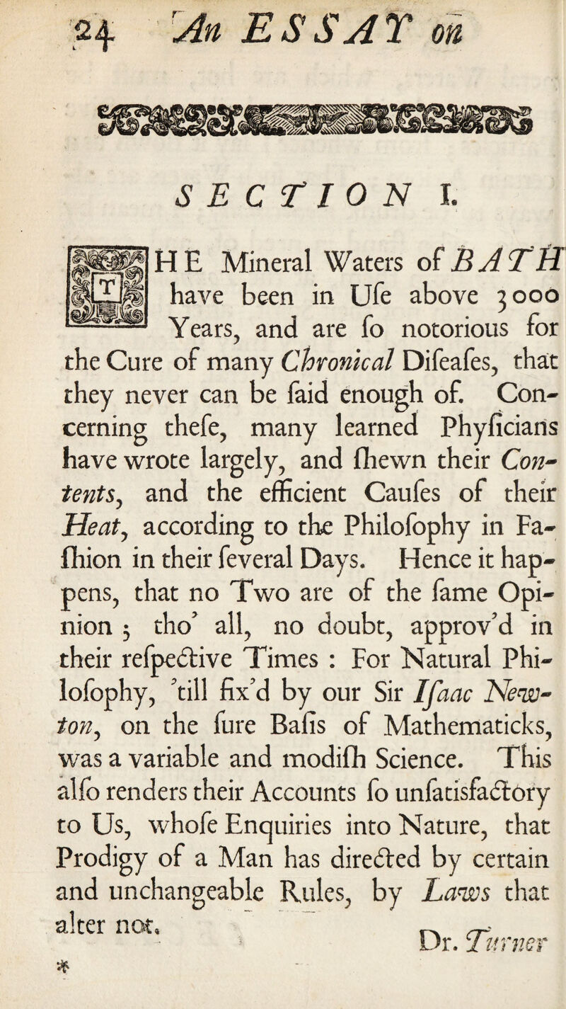 BBS SECTION I. HE Mineral Waters olBJTH have been in Ufe above 3000 Years, and are fo notorious for the Cure of many Chronical Difeafes, that they never can be faid enough of. Con¬ cerning thefe, many learned Phyficians have wrote largely, and fhewn their Con- tents, and the efficient Caufes of their Heat, according to the Philofophy in Fa- fhion in their feveral Days. Hence it hap¬ pens, that no Two are of the fame Opi¬ nion 5 tho' all, no doubt, approv'd in their refpedtive Times : For Natural Phi¬ lofophy, 'till fix'd by our Sir Ifaac New¬ ton, on the fure Balls of Mathematicks, was a variable and modifh Science. This alfo renders their Accounts fo unfatisfadlory to Us, whofe Enquiries into Nature, that Prodigy of a Man has directed by certain and unchangeable Rules, by Laws that alter not. , A ~ i Ur. 1 timer