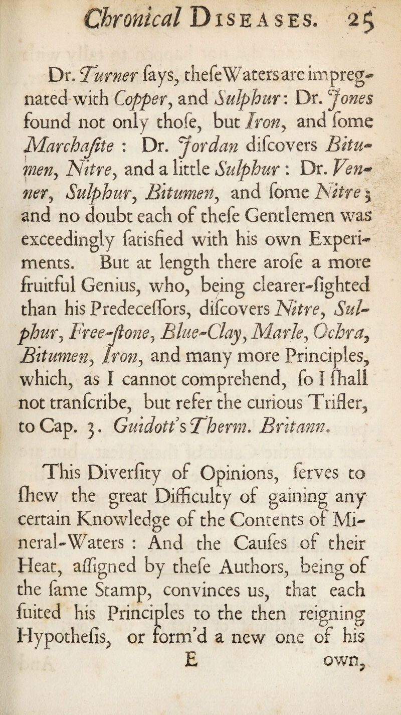 Dr. burner fays, thefe Waters are impreg¬ nated with Copper, and Sulphur: Dr. pones found not only thofe, but Iron, and fome Marchajite : Dr. Jordan difcovers JSifa- Nitre, and a little Sulphur: Dr. «er, Sulphur, Bitumen, and ferae 2V/ff c 5 and no doubt each of thefe Gentlemen was exceedingly fatisfied with his own Experi¬ ments. But at length there arofe a more fruitful Genius, who, being clearer-lighted than his Predeceflors, difcovers Nitre, Sul¬ phur, Free-jtone, Blue-Clay, Marie, Ochra, Bitumen, Iron, and many more Principles, which, as I cannot comprehend, fo I fhali not tranferibe, but refer the curious Trifler, to Cap. 3. Guidott’s llherm. Britann. This Diverlity of Opinions, ferves to fhew the great Difficulty of gaining any certain Knowledge of the Contents of Mi¬ neral-Waters : And the Catifes of their Heat, affigned by thefe Authors, being of the fame Stamp, convinces us, that each fuited his Principles to the then reigning Hypothefis, or form’d a new one of his E own.