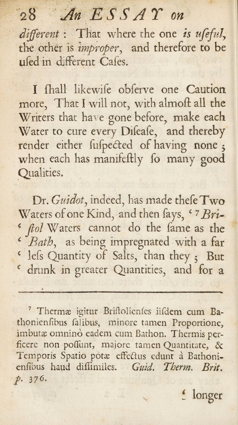 different : That where the one is ufefuly the other is improper, and therefore to be tiled in different Cafes. I fhali likewife obferve one Caution more, That I will not, with almoft all the Writers that have gone before, make each Water to cure every Difeafe, and thereby render either fufpedted of having none $ when each has manifeftly fo many good Qualities. Dr. Guidot, indeed, has made thefe Two Waters of one Kind, and then fays, c 7 Bri- i jtol Waters cannot do the fame as the i Bath, as being impregnated with a far c lefs Quantity of Salts, than they ; But e drunk in greater Quantities, and for a ' Therms isritur Briftolienfes iiPJem cum Ba- thonienftbus falibus, minore tamen Proportioned imbutfg omnino eadem cum Bathon. Thermis per- licerc non poffunt, majorc tamen Quantitate, & Tcmporis Spatio potae effedns cdunt a Bathoni- enfibus baud diffimiles. Quid. Therm. Brit. 37^ i longer
