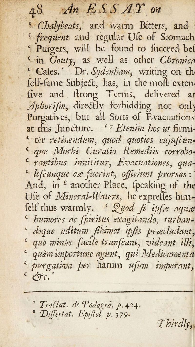 c Chalybeats, and warm Bitters, and i c frequent and regular Ufe of Stomach c Purgers, will be found to fucceed bel c in Gouty, as well as other Chronica ‘ Gafes.’ Dr. Sydenham, writing on thi felf-lame Subject, has, in the moll exten- five and ftrong Terms, delivered ar Aphorifm, directly forbidding not onl) Purgatives, but all Sorts of Evacuations at this Juncture. c 7 Etenim hoc ut firmi- ( ter retinendum, quod quoties cuiufcun- 4 que Morhi Curatio Remediis corrobo- c rantibus innititur, Evacuationes, qua- ‘ lefcunque ea fieri nt, ojfciunt prorsiis :! And, in 8 another Place, fpeaking of the Ufe of Mineral-Waters, he exprelfes him- felf thus warmly. c gfuod Ji ipfe aqua £ humores ac fpiritus exagitando, turban- £ dbqne aditum fibimet ipjis pracludant, £ quo minus facile tranfeant, Aide ant Hit, c quam importune agunt, qui Medicament a c purgati-va per harum ufum imperant, 4 ’ 7 Traflat, de ‘Podagra, p. 424. * 'Dijjertat. Epiftol, p. 379* *