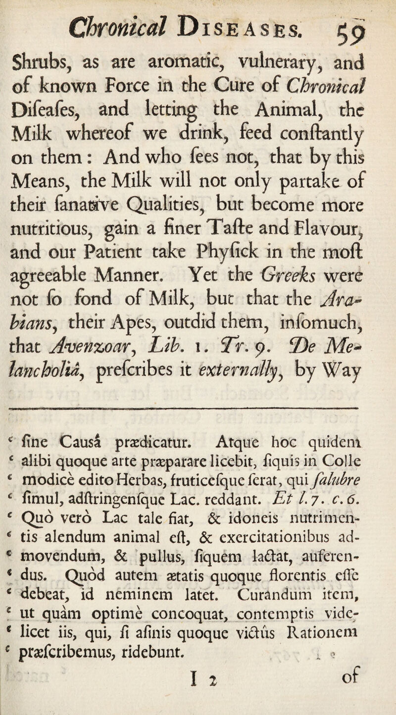 Shrubs, as are aromatic, vulnerary, and of known Force in the Cure of Chronical Difeafes, and letting the Animal, the Milk whereof we drink, feed conftantly on them: And who fees not, that by this Means, the Milk will not only partake of their fanaaVe Qualities, but become more nutritious, gain a finer Tafte and Flavour, and our Patient take Phyfick in the mod agreeable Manner. Yet the Greeks were not fo fond of Milk, but that the Ara¬ bians, their Apes, outdid them, infomuch, that Avenzoar, Lib. i. Tr. 9. De Me¬ lancholia, preferibes it externally, by Way c fine Causa pradicatur. Atque hoc quideni ‘ alibi quoque arte praparare liccbit, fiquis in Colle * modice edito Herbas, fruticelque ferat, qui falubre c fimul, adftringenfque Lac. reddant. Et l. 7. c. 6. c Quo vero Lac tale fiat, & idoneis nutrimen- * ds alendum animal eft, & exercitationibus ad- e movendum, & pullus, fiquem laftat, auferen- * dus. Quod autem aetatis quoque florentis efte ‘ debeat, id neminem latet. Curandum item, e ut quam optime concoquat, contemptis vidc- * licet iis, qui, ft afinis quoque vicius Rationem e prasferibemus, ridebunt. . , I 2 of
