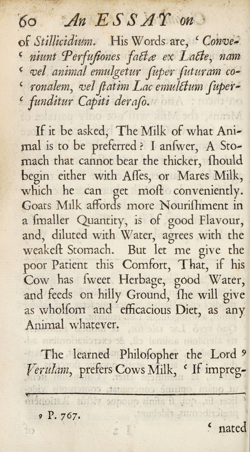 j of Stillicid'tum. His Words are, ‘Connie* c niunt cPerfuJiones fatla ex Latte, nam ( mel animal emulgetur fuper futuram co~ 1 ronalem, mel Jlatim Lac emulttum fuper- ( funditur Capiti derafo. If it be asked, The Milk of what Ani¬ mal is to be preferred ? I anfwer, A Sto¬ mach that cannot bear the thicker, Ibould begin either with A fifes, or Mares Milk, which he can get moft conveniently. Goats Milk affords more Nourifhment in a fmaller Quantity, is of good Flavour, and, diluted with Water, agrees with the weakeft Stomach. But let me give the poor Patient this Comfort, That, if his Cow has fweet Herbage, good Water, and feeds on hilly Ground, fhe will give as wholfom and efficacious Diet, as any Animal whatever. The learned Philofopher the Lord 9 Yerulam, prefers Cows Milk, c If impreg- 9 P. 7<57. * nated