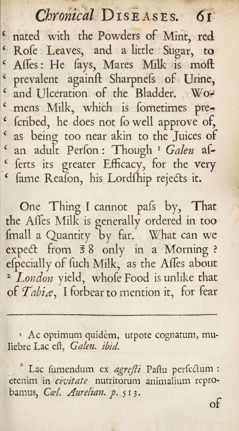 ( nated with the Powders of Mint, red ‘ Rofe Leaves, and a little Sugar, to 1 Affes: He fays, Mares Milk is moft c prevalent againft Sharpnefs of Urine, c and Ulceration of the Bladder. Wo- 1 mens Milk, which is fometimes pre- ‘ fcribed, he does not fo well approve of, ‘ as being too near akin to the Juices of c an adult Perfon: Though 1 Galen af- ‘ ferts its greater Efficacy, for the very 4 fame Reafon, his Lordfhip rejects it. One Thing I cannot pafs by, That the Affes Milk is generally ordered in too fmall a Quantity by far. What can we expeft from 5 8 only in a Morning ? efpecially of fuch Milk, as the Affes about 2 London yield, whofe Food is unlike that of Tabia, I forbear to mention it, for fear 1 Ac optimum quidem, utpote cognatum, mu- liebre Lac efi, Galen, ibid. Lac fumendum ex agrejli Paftu perfc&um : etenim in crjitate nutritorum animalium repro- bamus, Cal. Aurelian. p. 513. of
