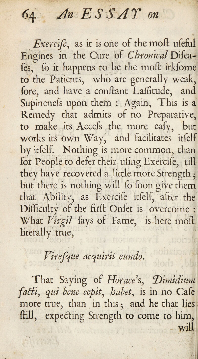 Exercife, as it is one of the moft ufeful Engines in the Cure of Chronical Difea- fes, fo it happens to be the moft irkfome to the Patients, who are generally weak, fore, and have a conftant Laffitude, and Supinenels upon them : Again, This is a Remedy that admits of no Preparative, to make its Accefs the more eafy, but works its own Way, and facilitates itfelf by itfelf. Nothing is more common, than for People to defer their ufing Exercife, till they have recovered a little more Strength} but there is nothing will fo foon give them that Ability, as Exercife itfelf, after the Difficulty of the firft Onfet is overcome : What Virgil fays of Fame, is here moft literally true, Virefque acquirit eundo. That Saying of Horaces, 2Ytmidium fabh, qui bene cepit, habet, is in no Cafe more true, than in this 5 and he that lies ftill, expecting Strength to come to him,