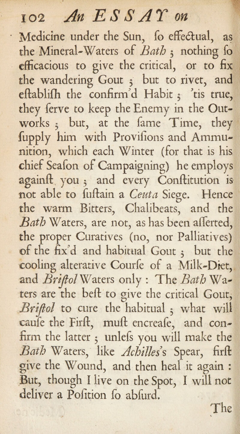 Medicine under the Sun, fo efifedtual, as the Mineral-Waters of Bath ; nothing fo efficacious to give the critical, or to fix the wandering Gout 5 but to rivet, and eftablifh the confirm'd Habit 5 ’tis true, they ferve to keep the Enemy in the Out¬ works 5 but, at the fame Time, they fupply him with Proviiions and Ammu¬ nition, which each Winter (for that is his chief Seafon of Campaigning) he employs againft you $ and every Conftitution is not able to fuftain a Ceuta Siege. Hence the warm Bitters, Chalibeats, and the Bath Waters, are not, as has been afferted, the proper Curatives (no, nor Palliatives) of the fix’d and habitual Gout 3 but the cooling alterative Courfe of a Milk-Diet, and Brijlol Waters only : The Bath Wa¬ ters are the bell to give the critical Gout, Brijlol to cure the habitual ; what will caufe the Firll, mull encreafe, and con¬ firm the latter 5 unlefs you will make the Bath Waters, like Achilles s Spear, firll give the Wound, and then heal it again : But, though I live on the Spot, I will not deliver a Pofition fo abfurd. The