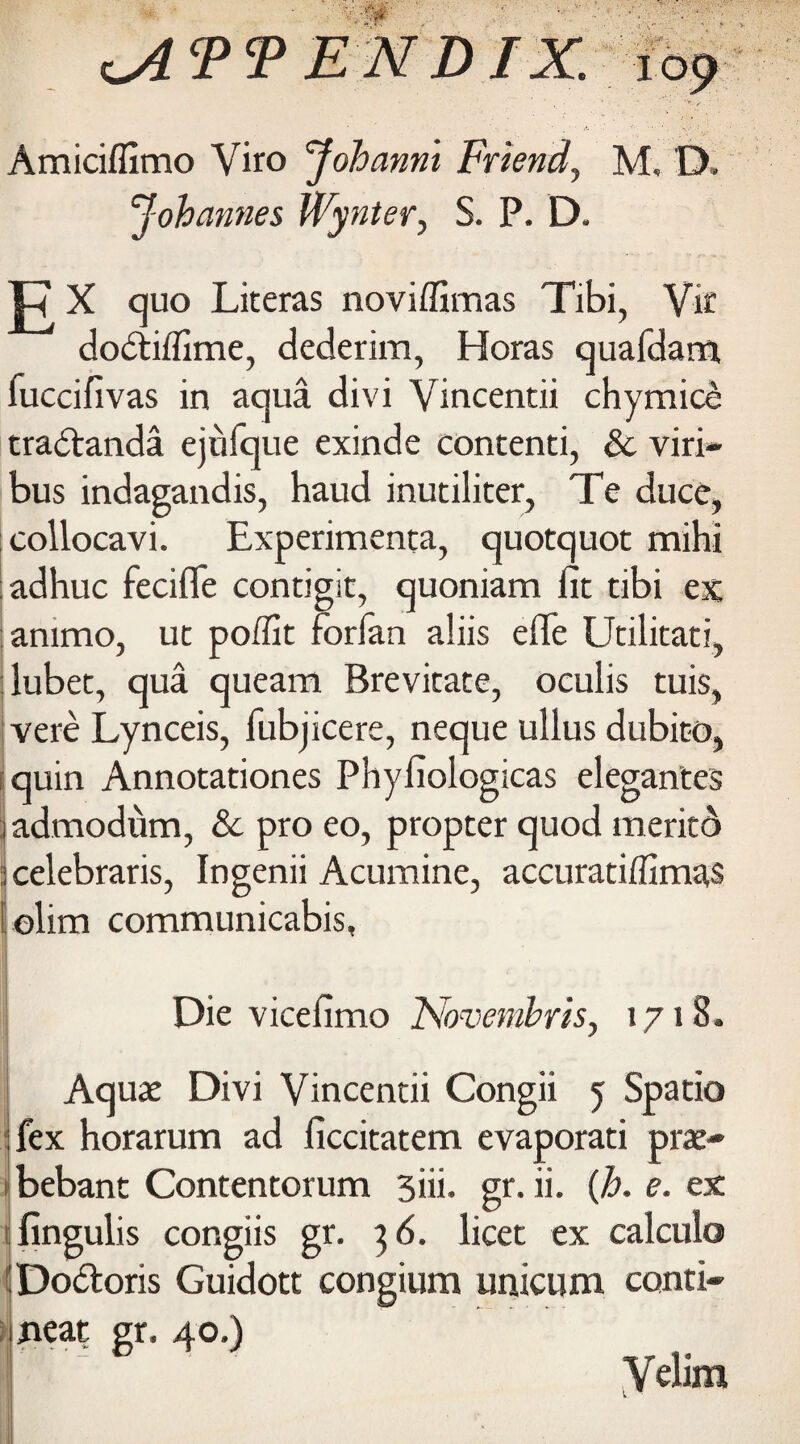 Amiciffimo Yiro Johanni Friend, M, D, Johannes Wynter, S. P. D. p X quo Literas noviffimas Tibi, Vic dodtiflime, dederim, Horas quafdam, fuccifivas in aqua divi Vincentii chymice tradtanda ejufque exinde contenti, & viri* bus indagandis, haud inutiliter, Te duce, collocavi. Experimenta, quotquot mihi adhuc fecifle contigit, quoniam fit tibi ex ammo, ut poffit forfan aliis efife Utilitati, lubet, qua queam Brevitate, oculis tuis, vere Lynceis, fubjicere, neque ullus dubito, iquin Annotationes Phyfiologicas elegantes 1 admodum, & pro eo, propter quod meritd 2 celebraris, Ingenii Acumine, accuratiffimas liolim communicabis, Die vicefimo Novembris, 1718. Aquae Divi Vincentii Congii 5 Spatio fex horarum ad ficcitatem evaporati prae- bebant Contentorum 3iii. gr. ii. (h. e. ex fingulis congiis gr. 3 6. licet ex calculo 1 Dodtoris Guidott congium unicum conti- jieat gr. 40.) Velim