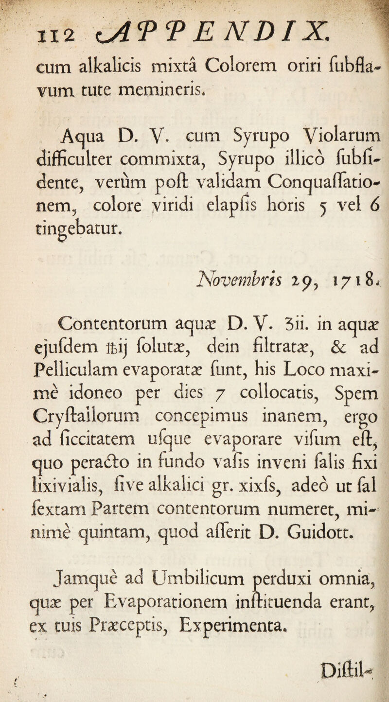 cum alkalicis mixta Colorem oriri fubfla- vum tute memineris. Aqua D. V. cum Syrupo Violarum difficulter commixta, Syrupo illico fubfi- dente, verum poll: validam Conquaflatio- nem, colore viridi elapfis horis 5 vel 6 tingebatur. Novembris ip, 1718* Contentorum aquae D. V. 3ii. in aqua; ejufdem ffiij folutae, dein filtrate, & ad Pelliculam evaporatae funt, his Loco maxi- me idoneo per dies 7 collocatis, Spem Cryftaiiorum concepimus inanem, ergo ad ficcitatem ufque evaporare vifum eft> quo peradto in fundo vafis inveni falis fixi lixivialis, five alkalici gr. xixfs, adeo ut fal fextam Partem contentorum numeret, mi- nime quintam, quod aflerit D. Guidott. Jamque ad Umbilicum perduxi omnia, quae per Evaporationem inftituenda erant, ex tuis Praeceptis, Experimenta.