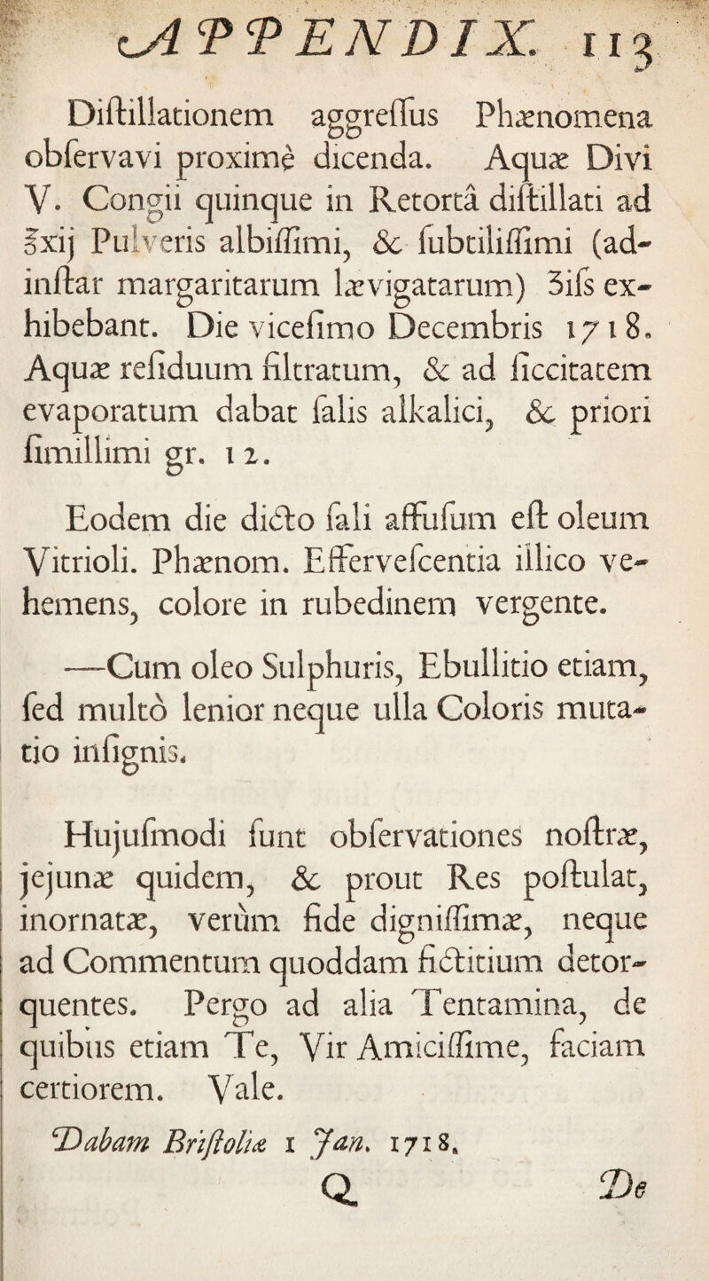 Diftillationem aggreflus Phenomena obfervavi proximo dicenda. Aquae Divi V. Conga quinque in Retorta diftillati ad ?xij Pulveris aibiffimi, & fubtiliflimi (ad- inftar margaritarum laevigatarum) 3ifs ex- hibebant. Die vicefimo Decembris 1718, Aquae refiduum filtracum, & ad liccitacem evaporatum dabat falis alkalici, Sc priori fimillimi gr. 12. Eodem die didlo Tali aflfufum eft oleum Vicrioli. Phamom. Effervelcentia illico ve- hemens, colore in rubedinem vergente. —Cum oleo Sulphuris, Ebullitio etiam, fed multd lenior neque ulla Coloris muta- tio infignis. Hujufmodi funt obfervationes noftrae, jejunae quidem, Sc prout Res poftulat, inornatae, verum fide digniffimae, neque ad Commentum quoddam fidtitium detor- quentes. Pergo ad alia Tentamina, de quibus etiam Te, Yir Amici dime, faciam certiorem. Vale. Dabam Briftoli.t 1 Jan. 1718. Q. 2)<?
