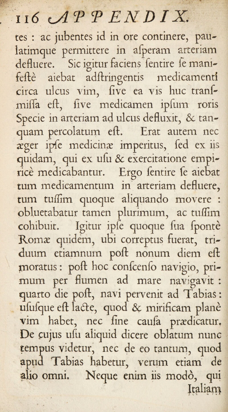 tes : ac jubentes id in ore continere, pan- latimque permittere in afperam arteriam defluere. Sic igitur faciens lentire fe mani- fefte aiebat adftringentis medicamenti ulcus vim, five ea vis hue tranf- circa mifia eft, five medicamen ipfiim roris Specie in arteriam ad ulcus defluxit, 8c tan- quam percolatum eft. Erac autem nec eger ipfe medicine imperials, fed ex iis quidam, qui ex ufu 8c exercitatione empi- rice medicabantur. Ergo fentire fe aiebat turn medicamentum in arteriam defluere, turn tuifim quoque aliquando movere : obluetabatur tamen plurimum, ac tuflim cohibuit. Igitur iple quoque fua fponte Romx quidem, ubi correptus fuerat, tri- duum etiamnum poll nonum diem eft paoratus: poll hoc confcenfo navigio, pri- mum per flumen ad mare navigavit : quarto die poll, navi pervenit ad Tabias: ufufque eft ladle, quod 8c mirifleam plane vim habet, nec fine caufa prardicatur. De cujus ufu aliquid dicere oblatum nunc tempus videtur, nec de eo tantum, quod apua Tabias habetur, verum etiam de alio omni. Ncque enim iis modo, qui |taliam