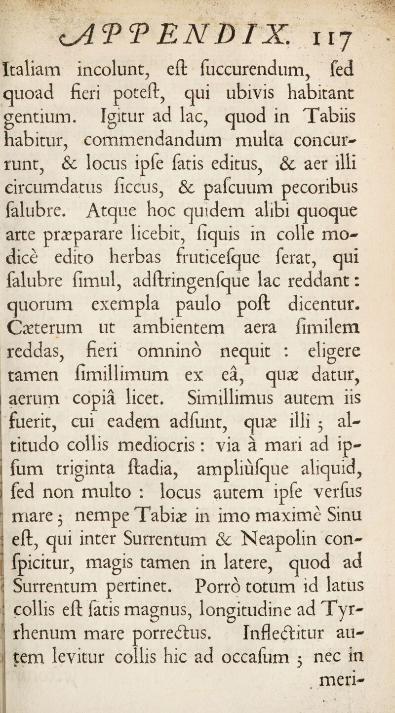 Italiam incolunc, eft fuccurendum, fed quoad fieri poteft, qui ubivis habitant gentium. Igitur ad lac, quod in Tabiis habitur, commendandum multa concur- runt, &c locus ipfe fiitis editus, & aer illi eircumdatus ficcus, & pafcuum pecoribus falubre. Atque hoc quidem alibi quoque arte praeparare licebit, fiquis in colle mo- dice edito herbas fruticefque ferat, qui falubre fimul, adftringenfque lac reddant: quorum exempla paulo poft dicentur. Caeterum ut ambientem aera fimilem reddas, fieri omnino nequit : eligere tamen fimillimum ex ea, quae datur, aerum copia licet. Simillimus autem iis fuerit, cui eadem adfunt, quae illi 3 al- titudo collis mediocris: via a mari ad ip- fum triginta ftadia, ampliufque aliquid, fed non multo : locus autem ipfe verfus mare 3 nempe Tabiar in imo maxime Sinu eft, qui inter Surrentum & Neapolin con- fpicitur, magis tamen in latere, quod ad Surrentum pertinet. Porro totum id latus collis eft latis magnus, longitudine ad Tyr- rhenum mare porredtus. Infleftitur au¬ tem levitur collis hie ad occafum 3 nec in meri-