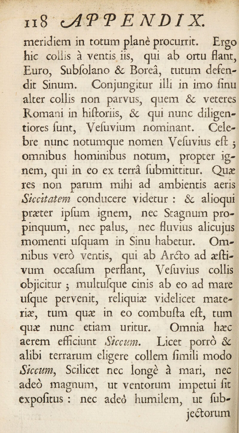 meridiem in totum plane procurrit. Ergo hie collis a ventis iis, qui ab ortu flant, Euro, Subfolano & Borea, tutum defen- dit Sinum. Conjungitur illi in imo finu alter collis non parvus, quern 8c veteres Romani in hiftoriis, & qui nunc diligen- tiorcs funt, Vefuvium nominant. Cele- bre nunc notumque nomen Vefuvius eft 5 omnibus hominibus notum, propter ig- nem, qui in eo ex terra fubmittitur. Qua? res non parum mihi ad ambientis aeris Siccitatem conducere videtur : 8c alioqui praeter ipfum ignem, nec Stagnum pro- pinquum, nec palus, nec fluvius alicujus momenti ufquam in Sinu habetur. Om¬ nibus verb ventis, qui ab Ardto ad aefti- vum occafum perflant, Vefuvius collis objicitur 5 multufque cinis ab eo ad mare ufque pervenit, reliquiae videlicet mate- riae, turn quae in eo combufta eft, turn quae nunc etiam uritur. Omnia haec aerem efficiurtt Siccum. Licet porro 8c alibi terrarum eligere collem fimili modo Siccum, Scilicet nec longe a mari, nec adeo magnum, ut ventorum impetui fit expofitus : nec adeb humilem, ut fub- jectorum