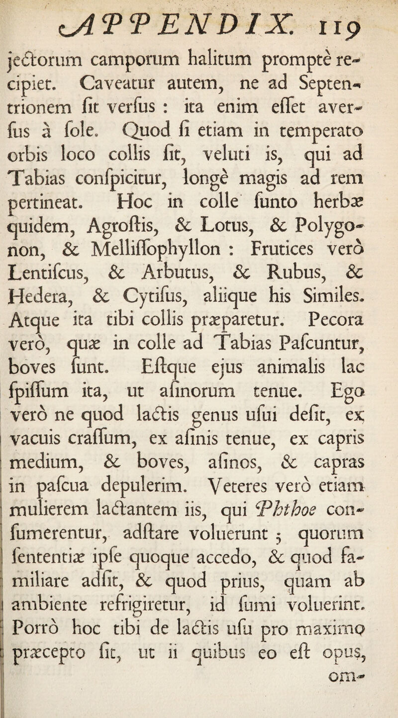 ENDIX. up jedtorum camporum halitum prompte re- cipiec. Caveatur autem, ne ad Septen- trionem fit verfus : ita enim effet aver- fus a foie. Quod fi etiam in temperate orbis loco collis fit, veluti is, qui ad Tabias confpicitur, longe magis ad rem pertineat. Hoc in colle funto herbs quidem, Agroftis, & Lotus, 8c Polygo- non, 8c Melliffophyllon : Frutices vero Lentifcus, 8c Arbutus, 8c Rubus, 8c Hedera, 8c Cytifus, aliique his Similes. Atque ita tibi collis praeparetur. Pecora vero, quae in colle ad Tabias Pafcuntur, boves hunt. Eftque ejus animalis lac fpiffum ita, ut afinorum tenue. Ego vero ne quod ladtis genus ufui defit, ex vacuis craflum, ex afinis tenue, ex capris medium, & boves, afinos, & capras in pafcua depulerim. Veteres veto etiam mulierem ladtantem iis, qui <Phthoe con- fumerentur, adftare voluerunt 5 quorum fententiae iple quoque accedo, 8c quod fa- miliare adfit, & quod prius, quam ab ambiente refrigiretur, id fumi voluerint. Porrb hoc tibi de ladiis ufu pro maximo praecepto fit, ut ii quibus eo eft opus, ora-