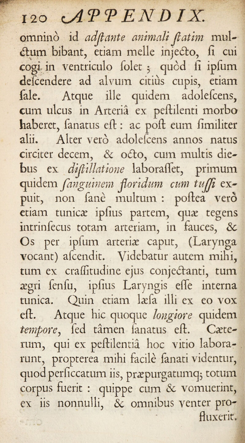 omnino id adjlante an'maJi jiatim mul- <ftum bibant, etiam melle injebto, fi cui cogi in ventriculo folet $ quod fi ipfum defcendere ad alvum citius cupis, etiam fale. Atque ille quidem adolefcens, cum ulcus in Arteria ex peftilenti morbo haberet, fanatus eft: ac poft eum fimiliter alii. Aker verb adolefcens annos natus circiter decern, & o<fto, cum multis die- bus ex dijiillatione laboraflet, primum quidem fangumem jlor'tdum cum tujji ex- puit, non fane multum : poftea verb etiam tunica ipfius partem, quae tegens intrinfecus totam arteriam, in fauces, & Os per ipfum arteriae caput, (Larynga vocant) alcendit. Videbatur autem mini, turn ex craffitudine ejus conje<ftanti, turn aegri lenlu, ipfius Laryngis efte interna tunica. Quin etiam lasfa illi ex eo vox eft. Atque hie quoque longiore quidem tempore, fed tamen ianatus eft. Caste- rum, qui ex peftilentia hoc vitio labora- runt, propterea mihi facile lanati videntur, quod perficcatum iis, prsepurgatumq; totum corpus fuerit : quippe cum 3c vomuerint, ex iis nonnulli, 3c omnibus venter pro- fluxerit.
