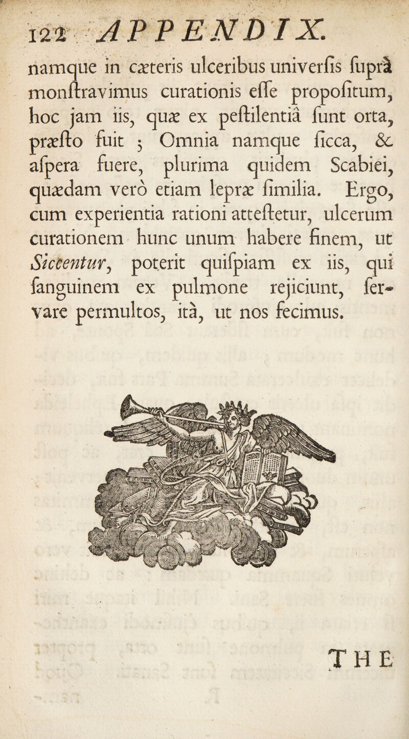 namque in caeteris ulceribus univerfis fupri monftravimus curationis efle propofitum, hoc jam iis, aux ex peftilentia funt orta, praefto fuic 5 Omnia namque licca, &. afpera fuere, plurima quidem Scabiei, quatdam verb etiam leprae limilia. Ergo, cum experientia rationi atteftetur, ulcerum curationem hunc unum habere finem, ut Siccentur, poterit quifpiam ex iis, qui fanguinem ex pulmone rejiciunt, fer- vare permultos, ita, ut nos fecimus. THE