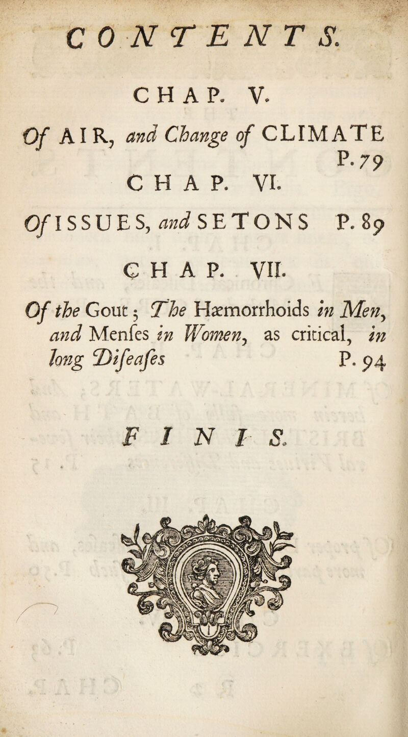 CONTENTS. CHAP. V. Of AIR, and Change of CLIMATE P.79 CHAP. VI. O/ISSUES, WSETONS P. 8$> CHAP. VII. 0/ the Gout 3 The Haemorrhoids in Men, Menfes Women, as critical, long Difeafes P. 94 inis: Vs
