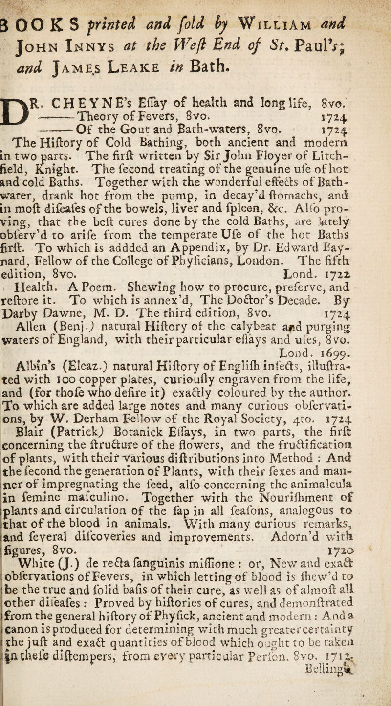 BOOKS printed and fold by William and John Xnnys at the Weft End of St, PaulVj and James Leake in Bath, DR, CHEYNE’s EfTay of health and long life, 8vo, --'-Theory of Fevers, 8vo. 1724 --Of the Gout and Bath-waters, 8vo. 1724 The Hiftory of Cold Bathing, both ancient and modem in two parts. The firft written by Sir John Floyer of Litch¬ field, Knight. The fecond treating of the genuine ufe of hot and cold Baths. Together with the wonderful effects of Bath¬ water, drank hot from the pump, in decay’d ftomachs, and in moft difeafes of the bov/els, liver and fpleen, &c. Alio pro¬ ving, that the bell: cures done by the cold Baths, are lately obferv’d to arife from the temperate Ufe of the hot Baths firft. To which is addded an Appendix, by Dr. Edward Bay- nard, Fellow of the College of Phyficians, London. The fifth edition, 8vo. Lond. 1722. Health. A Poem. Shewing how to procure, preferve, and reftore it. To which is annex’d, The Do&or’s Decade. By Darby Dawne, M. D. The third edition, 8vo. 1724 Allen (Benj.) natural Hiftory of the calybeat afid purging waters of England, with their particular efiays and ules, 8vo. Lond. 1699. Albinos (Eleaz.) natural Hiftory of Englifh infe&s, illuftra- ted with 100 copper plates, curioufly engraven from the life, and (for thole who defire it) exaftly Coloured by the author. To which are added large notes and many curious obfervati- ons, by W. Derham Fellow of the Royal Society, 410. 1724 Blair (Patrick) Botanick Elfays, in two parts, the hr ft concerning the ftrufture of the flowers, and the fructification of plants, with theirwarious diftributions into Method : And 1 the fecond the generation of Plants, with their fexes and man¬ ner of impregnating the feed, alfo concerning the animalcula In femine mafculino. Together with the Nourifhment of plants and circulation of the fap in all feafons, analogous to that of the blood in animals. With many curious remarks, and feveral dilcoveries and improvements. Adorn’d with figures, 8vo. 1720 White (J.) de reCta fanguinis miflione : or, New and exa& obiervations of Fevers, in which letting of blood is fhew’d to be the true and folid bafis of their cure, as well as of almoft all other difeafes : Proved by hiftories of cures, and demonftrated : from the general hiftory of Phyfick, ancient and modern: And a : canon isproduced for determining with much greater certainty i the juft and exaCt quantities of blood which ought to be taken l|uthefe diftempers, from every particular perfon. 8vo. 1712.