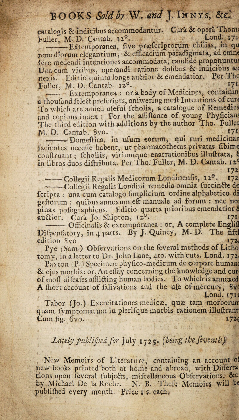 catalog is Sc indicibus accommodantur. Cura 5c opera Thom: Fuller, M-D. Cantab. u°. Lond. 171 ——Extemporanea, five praefcriptorum chilias, in qu renicdiorum elegantium, 5c efficacium paradigmata, ad omn( fere medendi intentiones accommodata, candide proponuntui Una cum viribus, operandi atione dofibus 5c indicibus an iiexis. Editio quinta longe audtior 5c eraendatior. Per The Fuller, M. D. Cantab. 120. # # J7* ——— Extemporanea : or a body of Medicines, containm a thoufand fcleft preferipts, aniwering molt Intentions of cur< To which are acaed ufeful fcholia, a catalogue of Remedies and copious index : For the affiftance of young Phyfician; The third edition with additions by the author Tho. Fuller JVL D. Cantab. 8vo. # # *7* —— Domeftica, in ufum eorum, qui ruri medicinar facientes necefle habent, ut pharmacothecas privatas fibime conftruant; fcholiis, viriumque enarrationibus Llluftrata, £ in libros duos diftributa. Per Tl ho. Fuller, M. D. Cantab. I2C iyz ——Collegii Regalis Medicorum Londinenfis, 12°. 172 -—— Collegii Regalis Londini remedia omnia fuccin&e de feripta : una cum catalogo (implicium ordine alphabetico di geftdrum : quibus annexum eft manuale ^ad forum : nec no] pinax pofographicus. Editio quarta prioribus emendatior 5 auEcior. Cura Jo. Shipton, X2°. 17* -Officinalis 8c extemporanea : or, A complete EngliE Difpenfatory, in 4 parts. By J. Quincy, M. D. The fiftl edition 8vo iJZi Pye (Sam.) Oblervations on the feveral methods of Litho tomy, in a letter to Dr. John Lane, 4to. with cuts. Lond. 172. Paxton (P.) Specimen phyfico-medicum de corpore humane 5c ejus morbis: or, An eflay concerning the knowledge and cur of molt difeales afflifting human bodies. To which is annexed A fhort account of falivations and the ufe of mercury, 8v< Lond. 1711 Tabor (Jo.) Exercitationes medicte, quae tam morborun quam fymptomatum in plerifque morbis radonem illuftrant Cum fig. 8vo. . X7M Lately^ublified. for July 1725* (being the fevetith) New Memoirs of Literature, containing an account oi new books printed both at home and abroad, with Differta tions upon feveral lubjefts, mifcellaneous Obfervations, 8cc by Michael De la Roche. N. B. Thefe Memoirs vdil b£ publifhed every month. Price 1 s« each,