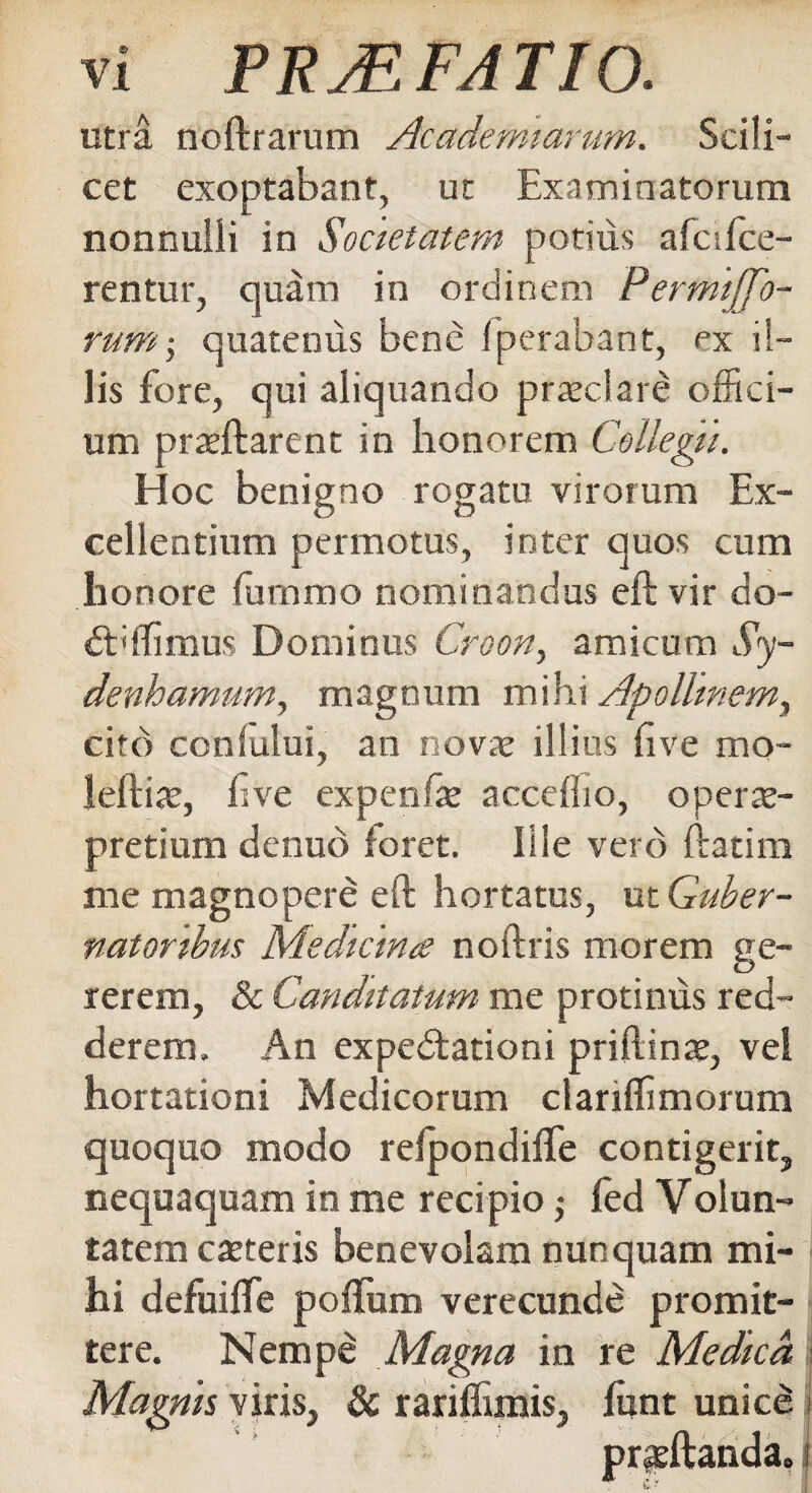 utra noftrarum Academiariim. Scili¬ cet exoptabant, ut Examinatorum nonnulli in Societatem potius afcifce- rentur, quam in ordinem Permiffo- rum; quatenus bene fperabant, ex il¬ lis fore, qui aliquando praeclare offici¬ um pratftarent in honorem Collegii. Hoc benigno rogatu virorum Ex¬ cellentium permotus, inter quos cum honore (ummo nominandus eft vir do- dbffimus Dominus Croon, amicum Sy- denhamum, magnum mihi Apollinem, cito ccniului, an novae illius five mo- leftite, ftve expenfe acceflio, operte- pretium denuo foret. Ille vero ftatira me magnopere eft hortatus, ut Guber¬ natoribus Medicina noftris morem ge¬ rerem, & Canditatum me protinus red¬ derem. An expedlationi priftinae, vel hortationi Medicorum clariffimorum quoquo modo refpondifle contigerit, nequaquam in me recipio •, fed Volun- tatem exteris benevolam nunquam mi¬ hi defuifle poflum verecunde promit¬ tere. Nempd Magna in re Medica, Magnis viris, & rariflimis, fiint unice I prsftanda» i h* *