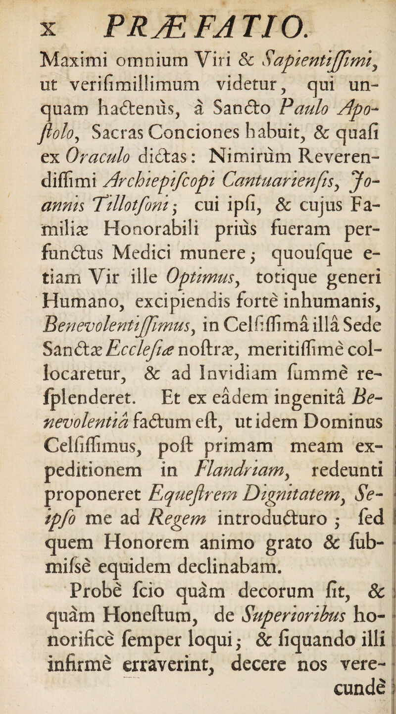 Maximi omnium Viri & SapientiJJimi, ut verifimillimum videtur, qui un¬ quam haCtenus, a SanCto Paulo Apo- fi olo. Sacras Conciones habuit, & quafi ex Oraculo diCtas: Nimirum Reveren- diflimi Archiepifcopi Cantuanenfis, Jo- annis Tillotfom cui ipfi, & cujus Fa¬ milia? Honorabili prius fueram per- funCtus Medici munere quoufque e- tiam Vir ille Optimus, totique generi Humano, excipiendis forte inhumanis, Benev olent ijjimus, in Cei fi (lima illa Sede San&xEcclefia noftra?, meritiflime col¬ locaretur, & ad Invidiam fumme re- fplenderet. Et ex eadem ingenita Be¬ nevolentia faCtum eft, ut idem Dominus Celfiflimus, poft primam meam ex¬ peditionem in Flandriam, redeunti i proponeret Equefirem Dignitatem, Se- ■ ipfo me ad Regem introducturo ; fed i quem Honorem animo grato & fub- milse equidem declinabam. Probe fcio quam decorum fit, 8c i qudm Honeftum, de Superioribus ho¬ norifice femper loqui ■, & fi quando illi | infirme erraverint, decere nos vere¬ cunde i