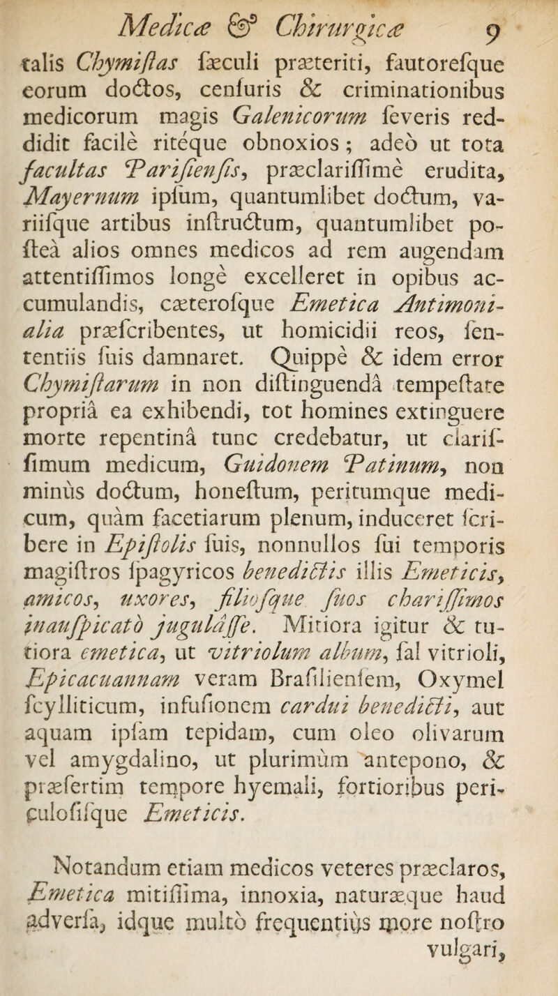 talis Chymiftas faeculi prseteriti, fautorefque eorum do&os, cenfuris & criminationibus medicorum magis Galenicorum feveris red¬ didit facile riteque obnoxios ; adeo ut tota facultas Earifienjis^ praeclariffime erudita, Mayernum ipium, quantumlibet dodum, va~ riifque artibus inftrudum, quantumlibet po- ftea alios omnes medicos ad rem augendam attentifTimos longe excelleret in opibus ac¬ cumulandis, caeterofque Emetica Antimoni- alia pradcribentes, ut homicidii reos, fen- tentiis fuis damnaret. Quippe & idem error Chymifiarum in non diftinguenda tempeflate propria ea exhibendi, tot homines extinguere morte repentina tunc credebatur, ut clarif- fimum medicum, Guidonem Eatinum, non minus dodum, honeftum, peritumque medi¬ cum, quam facetiarum plenum, induceret fcri- bere in Epifiolis fuis, nonnullos fui temporis magiflros lpagyricos benediffiis illis Emeticis, amicos, uxores, filiofque fuos charijjimos inaufpicato jugalajfe. Mitiora igitur & tu¬ tiora emetica, ut vitriolum album, fal vitrioli, Epicacuannam veram Braftlienlem, Oxymel fcylliticum, infufionem cardui benediffii-, aut aquam ipfam tepidam, cum oleo olivarum vel amygdalino, ut plurimum antepono, & praefertim tempore hyemaii, fortioribus peri- pulofifque Emeticis. Notandum etiam medicos veteres praeclaros. Emetica mitiffima, innoxia, naturaeque haud adverfa, idque multo frequentius ipore noftro vulgari.