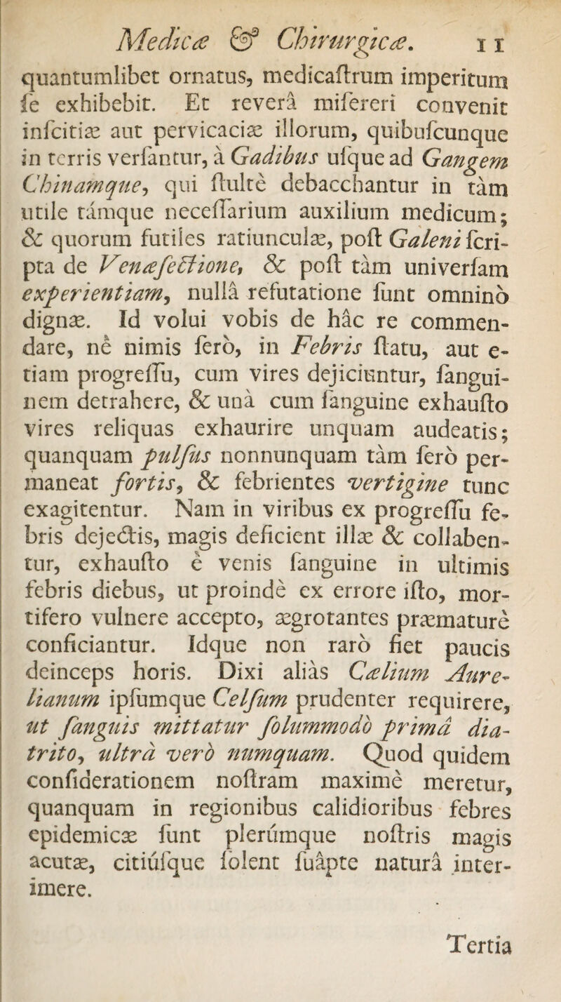 quantumlibet ornatus, medicaftrum imperitum fe exhibebit. Et revera mifereri convenit infcitiae aut pervicacia: illorum, quibufcunque in terris verfantur, a Gadibus ufquead Gangem Chinamque, qui fluite debacchantur in tam utile tamque neceffarium auxilium medicum; & quorum futiles ratiunculae, poft Galeni feri- pta de VenafeEiione, & poft tam univerfam experientiam, nulla refutatione funt omnino dignae. Id volui vobis de hac re commen¬ dare, ne nimis fero, in Febris flatu, aut e- tiam progreffu, cum vires dejiciuntur, fangui- nem detrahere, & una cum fanguine exhaufto vires reliquas exhaurire unquam audeatis; quanquam pulfus nonnunquam tam fero per¬ maneat fortis, & febrientes vertigine tunc exagitentur. Nam in viribus ex progreffu fe¬ bris deje&is, magis deficient illae & collaben- tur, exhaufto e venis fanguine in ultimis febris diebus, ut proinde ex errore ifto, mor¬ tifero vulnere accepto, aegrotantes praemature conficiantur. Idque non raro fiet paucis deinceps horis. Dixi alias Calium Aure¬ lianum ipfumque Celfum prudenter requirere, ut [anguis mittatur folummodo prima dia- trito, ultra vero numquam. Quod quidem confiaerationem noftram maxime meretur, quanquam in regionibus calidioribus febres epidemicae funt plerumque noftris magis acutae, citiufque lolent fuapte natura inter¬ imere. Tertia