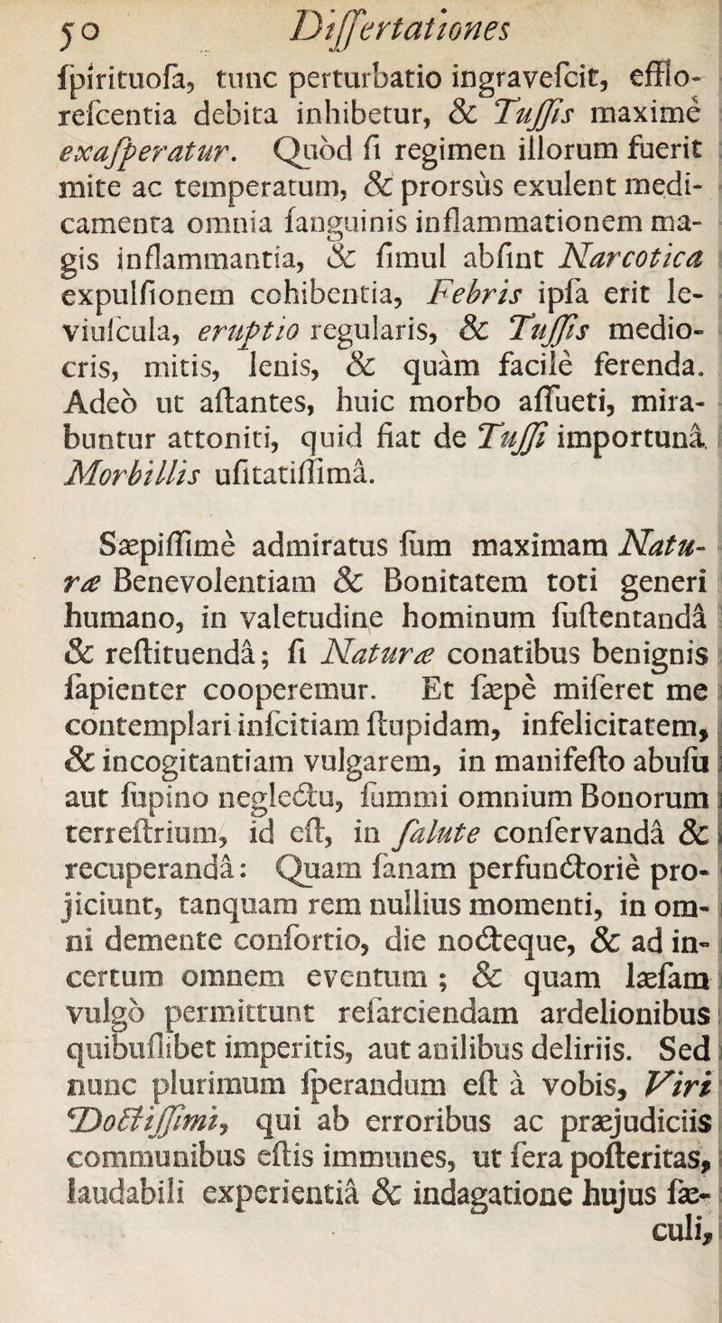 Ipirituofa, tunc perturbatio ingravefcit, effio- refcentia debita inhibetur, & TuJJis maxime ex afferatur. Quod fi regimen illorum fuerit mite ac temperatum, & prorsus exulent medi¬ camenta omnia fanguinis inflammationem ma¬ gis inflammantia, & fimul abfint Narcotica expulfionem cohibentia. Febris ipfa erit le- viufcula, eruptio regularis, & Titjjls medio¬ cris, mitis, lenis, & quam facile ferenda. Adeo ut artantes, huic morbo aflueti, mira¬ buntur attoniti, quid fiat de TuJJi importuna, Morbillis ufitatiflima. Saepiffime admiratus fum maximam Natu¬ ra Benevolentiam & Bonitatem toti generi humano, in valetudine hominum fuftentanda & reftituenda; fi Natur £ conatibus benignis fapienter cooperemur. Et fsepe miferet me contemplari infcitiam ftupidam, infelicitatem, 8c incogitantiam vulgarem, in manifefto abufu aut fiipino neglecftu, fum mi omnium Bonorum | terreftrium, id eft, in falute confervanda & i recuperanda: Quam fanam perfundtorie pro¬ jiciunt, tanquam rem nullius momenti, in om¬ ni demente confortio, die nodteque, & ad in¬ certum omnem eventum; & quam laefam vulgo permittunt refarciendam ardelionibus quibuflibet imperitis, aut anilibus deliriis. Sed) nunc plurimum fperandum eft a vobis. Viri 'DotUJJimi, qui ab erroribus ac praejudiciis communibus eftis immunes, ut fera pofteritas, laudabili experientia & indagatione hujus fa>